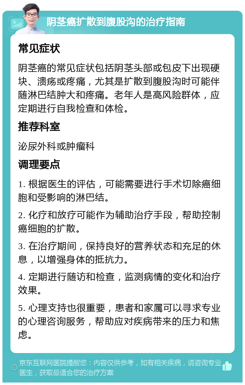 阴茎癌扩散到腹股沟的治疗指南 常见症状 阴茎癌的常见症状包括阴茎头部或包皮下出现硬块、溃疡或疼痛，尤其是扩散到腹股沟时可能伴随淋巴结肿大和疼痛。老年人是高风险群体，应定期进行自我检查和体检。 推荐科室 泌尿外科或肿瘤科 调理要点 1. 根据医生的评估，可能需要进行手术切除癌细胞和受影响的淋巴结。 2. 化疗和放疗可能作为辅助治疗手段，帮助控制癌细胞的扩散。 3. 在治疗期间，保持良好的营养状态和充足的休息，以增强身体的抵抗力。 4. 定期进行随访和检查，监测病情的变化和治疗效果。 5. 心理支持也很重要，患者和家属可以寻求专业的心理咨询服务，帮助应对疾病带来的压力和焦虑。