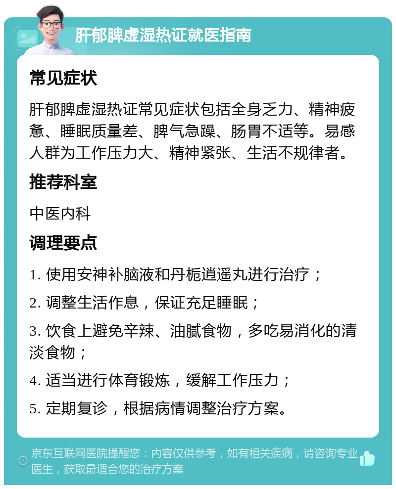 肝郁脾虚湿热证就医指南 常见症状 肝郁脾虚湿热证常见症状包括全身乏力、精神疲惫、睡眠质量差、脾气急躁、肠胃不适等。易感人群为工作压力大、精神紧张、生活不规律者。 推荐科室 中医内科 调理要点 1. 使用安神补脑液和丹栀逍遥丸进行治疗； 2. 调整生活作息，保证充足睡眠； 3. 饮食上避免辛辣、油腻食物，多吃易消化的清淡食物； 4. 适当进行体育锻炼，缓解工作压力； 5. 定期复诊，根据病情调整治疗方案。