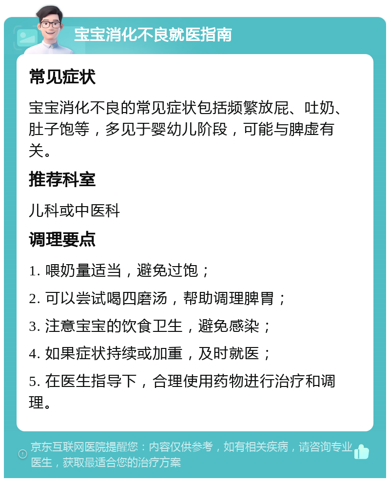 宝宝消化不良就医指南 常见症状 宝宝消化不良的常见症状包括频繁放屁、吐奶、肚子饱等，多见于婴幼儿阶段，可能与脾虚有关。 推荐科室 儿科或中医科 调理要点 1. 喂奶量适当，避免过饱； 2. 可以尝试喝四磨汤，帮助调理脾胃； 3. 注意宝宝的饮食卫生，避免感染； 4. 如果症状持续或加重，及时就医； 5. 在医生指导下，合理使用药物进行治疗和调理。