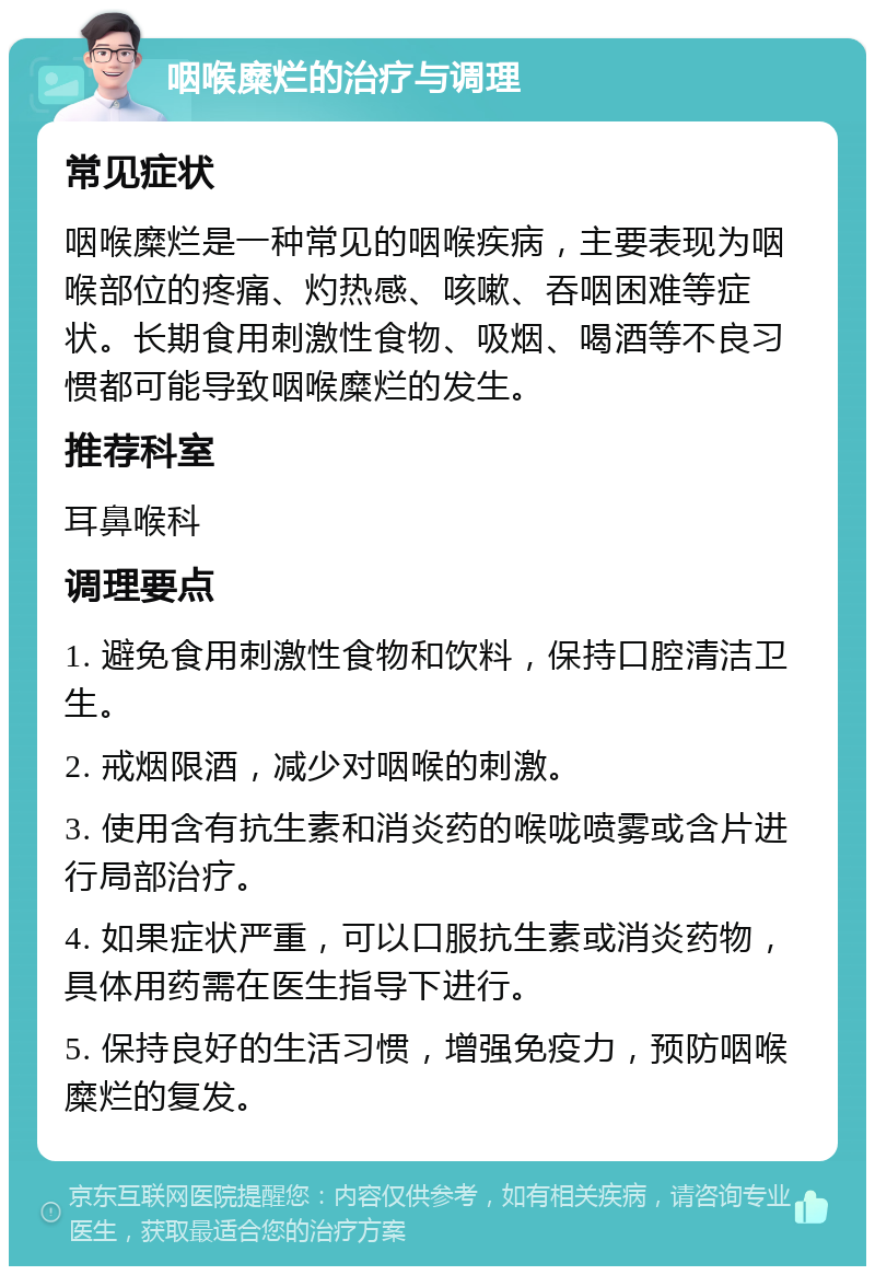 咽喉糜烂的治疗与调理 常见症状 咽喉糜烂是一种常见的咽喉疾病，主要表现为咽喉部位的疼痛、灼热感、咳嗽、吞咽困难等症状。长期食用刺激性食物、吸烟、喝酒等不良习惯都可能导致咽喉糜烂的发生。 推荐科室 耳鼻喉科 调理要点 1. 避免食用刺激性食物和饮料，保持口腔清洁卫生。 2. 戒烟限酒，减少对咽喉的刺激。 3. 使用含有抗生素和消炎药的喉咙喷雾或含片进行局部治疗。 4. 如果症状严重，可以口服抗生素或消炎药物，具体用药需在医生指导下进行。 5. 保持良好的生活习惯，增强免疫力，预防咽喉糜烂的复发。