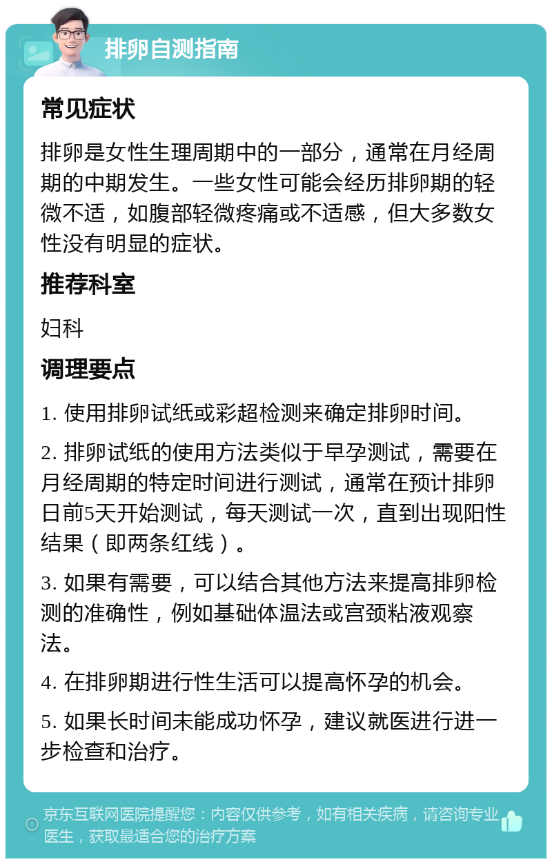 排卵自测指南 常见症状 排卵是女性生理周期中的一部分，通常在月经周期的中期发生。一些女性可能会经历排卵期的轻微不适，如腹部轻微疼痛或不适感，但大多数女性没有明显的症状。 推荐科室 妇科 调理要点 1. 使用排卵试纸或彩超检测来确定排卵时间。 2. 排卵试纸的使用方法类似于早孕测试，需要在月经周期的特定时间进行测试，通常在预计排卵日前5天开始测试，每天测试一次，直到出现阳性结果（即两条红线）。 3. 如果有需要，可以结合其他方法来提高排卵检测的准确性，例如基础体温法或宫颈粘液观察法。 4. 在排卵期进行性生活可以提高怀孕的机会。 5. 如果长时间未能成功怀孕，建议就医进行进一步检查和治疗。