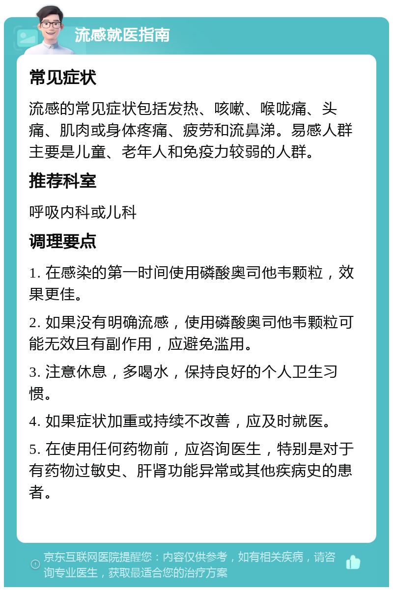 流感就医指南 常见症状 流感的常见症状包括发热、咳嗽、喉咙痛、头痛、肌肉或身体疼痛、疲劳和流鼻涕。易感人群主要是儿童、老年人和免疫力较弱的人群。 推荐科室 呼吸内科或儿科 调理要点 1. 在感染的第一时间使用磷酸奥司他韦颗粒，效果更佳。 2. 如果没有明确流感，使用磷酸奥司他韦颗粒可能无效且有副作用，应避免滥用。 3. 注意休息，多喝水，保持良好的个人卫生习惯。 4. 如果症状加重或持续不改善，应及时就医。 5. 在使用任何药物前，应咨询医生，特别是对于有药物过敏史、肝肾功能异常或其他疾病史的患者。