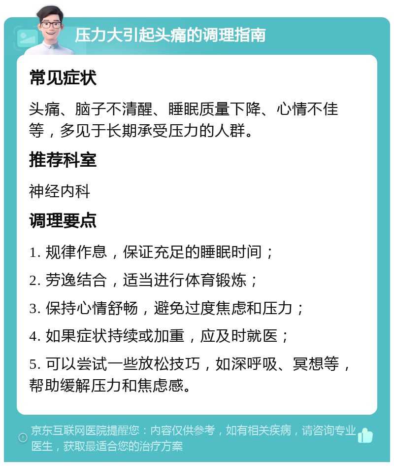 压力大引起头痛的调理指南 常见症状 头痛、脑子不清醒、睡眠质量下降、心情不佳等，多见于长期承受压力的人群。 推荐科室 神经内科 调理要点 1. 规律作息，保证充足的睡眠时间； 2. 劳逸结合，适当进行体育锻炼； 3. 保持心情舒畅，避免过度焦虑和压力； 4. 如果症状持续或加重，应及时就医； 5. 可以尝试一些放松技巧，如深呼吸、冥想等，帮助缓解压力和焦虑感。