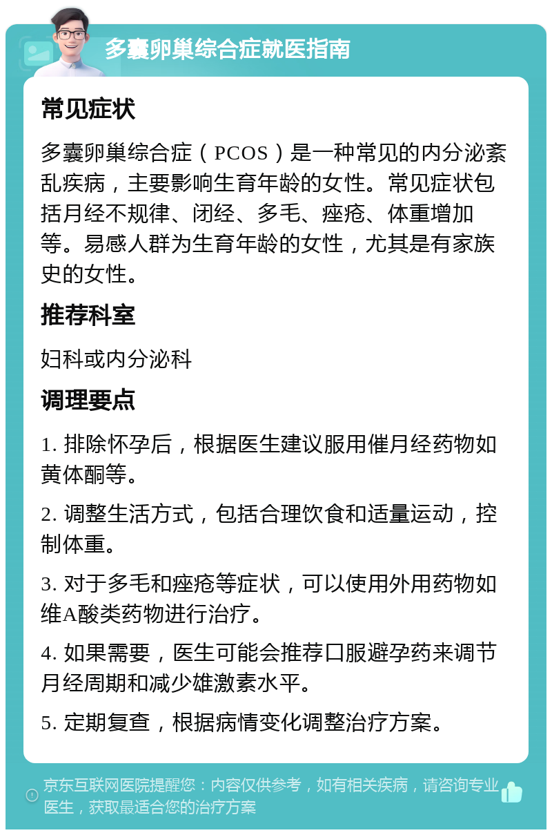 多囊卵巢综合症就医指南 常见症状 多囊卵巢综合症（PCOS）是一种常见的内分泌紊乱疾病，主要影响生育年龄的女性。常见症状包括月经不规律、闭经、多毛、痤疮、体重增加等。易感人群为生育年龄的女性，尤其是有家族史的女性。 推荐科室 妇科或内分泌科 调理要点 1. 排除怀孕后，根据医生建议服用催月经药物如黄体酮等。 2. 调整生活方式，包括合理饮食和适量运动，控制体重。 3. 对于多毛和痤疮等症状，可以使用外用药物如维A酸类药物进行治疗。 4. 如果需要，医生可能会推荐口服避孕药来调节月经周期和减少雄激素水平。 5. 定期复查，根据病情变化调整治疗方案。