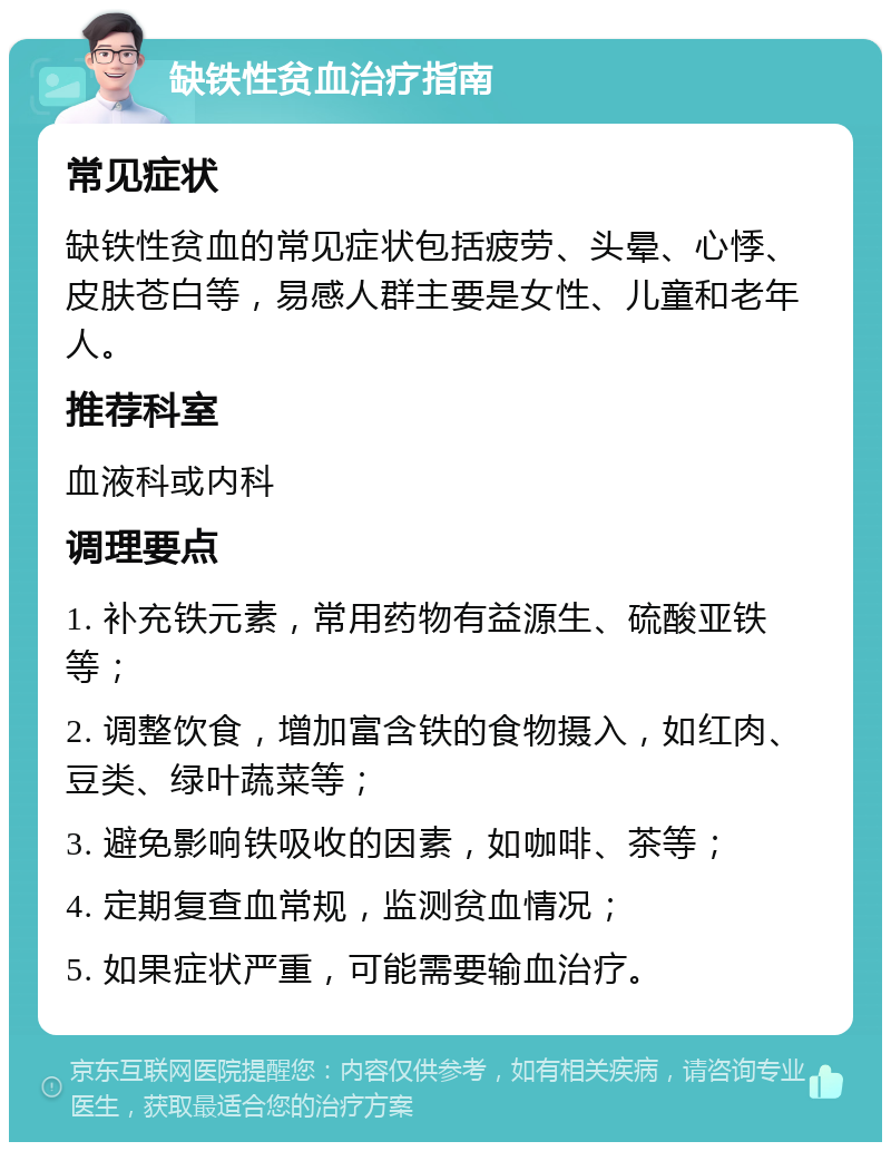 缺铁性贫血治疗指南 常见症状 缺铁性贫血的常见症状包括疲劳、头晕、心悸、皮肤苍白等，易感人群主要是女性、儿童和老年人。 推荐科室 血液科或内科 调理要点 1. 补充铁元素，常用药物有益源生、硫酸亚铁等； 2. 调整饮食，增加富含铁的食物摄入，如红肉、豆类、绿叶蔬菜等； 3. 避免影响铁吸收的因素，如咖啡、茶等； 4. 定期复查血常规，监测贫血情况； 5. 如果症状严重，可能需要输血治疗。