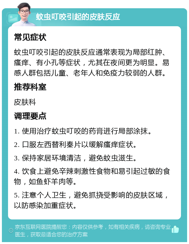 蚊虫叮咬引起的皮肤反应 常见症状 蚊虫叮咬引起的皮肤反应通常表现为局部红肿、瘙痒、有小孔等症状，尤其在夜间更为明显。易感人群包括儿童、老年人和免疫力较弱的人群。 推荐科室 皮肤科 调理要点 1. 使用治疗蚊虫叮咬的药膏进行局部涂抹。 2. 口服左西替利秦片以缓解瘙痒症状。 3. 保持家居环境清洁，避免蚊虫滋生。 4. 饮食上避免辛辣刺激性食物和易引起过敏的食物，如鱼虾羊肉等。 5. 注意个人卫生，避免抓挠受影响的皮肤区域，以防感染加重症状。