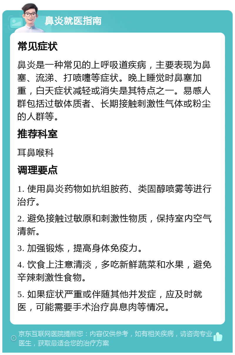 鼻炎就医指南 常见症状 鼻炎是一种常见的上呼吸道疾病，主要表现为鼻塞、流涕、打喷嚏等症状。晚上睡觉时鼻塞加重，白天症状减轻或消失是其特点之一。易感人群包括过敏体质者、长期接触刺激性气体或粉尘的人群等。 推荐科室 耳鼻喉科 调理要点 1. 使用鼻炎药物如抗组胺药、类固醇喷雾等进行治疗。 2. 避免接触过敏原和刺激性物质，保持室内空气清新。 3. 加强锻炼，提高身体免疫力。 4. 饮食上注意清淡，多吃新鲜蔬菜和水果，避免辛辣刺激性食物。 5. 如果症状严重或伴随其他并发症，应及时就医，可能需要手术治疗鼻息肉等情况。