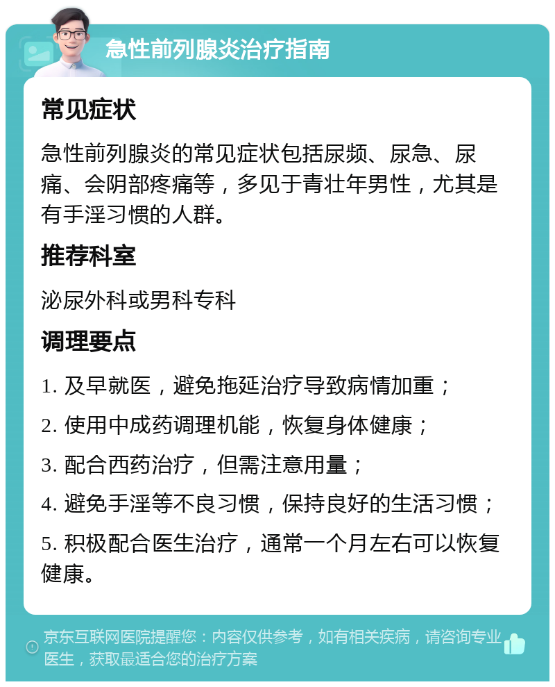 急性前列腺炎治疗指南 常见症状 急性前列腺炎的常见症状包括尿频、尿急、尿痛、会阴部疼痛等，多见于青壮年男性，尤其是有手淫习惯的人群。 推荐科室 泌尿外科或男科专科 调理要点 1. 及早就医，避免拖延治疗导致病情加重； 2. 使用中成药调理机能，恢复身体健康； 3. 配合西药治疗，但需注意用量； 4. 避免手淫等不良习惯，保持良好的生活习惯； 5. 积极配合医生治疗，通常一个月左右可以恢复健康。