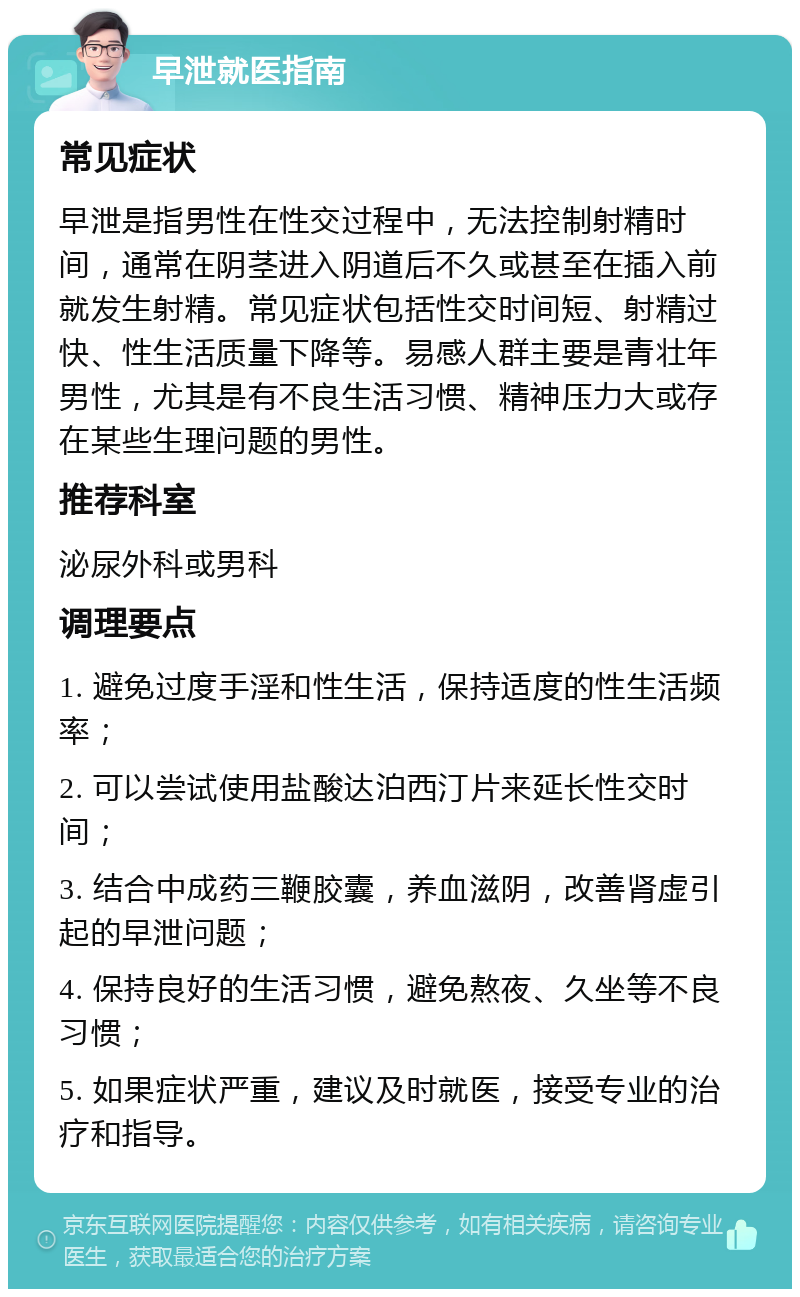 早泄就医指南 常见症状 早泄是指男性在性交过程中，无法控制射精时间，通常在阴茎进入阴道后不久或甚至在插入前就发生射精。常见症状包括性交时间短、射精过快、性生活质量下降等。易感人群主要是青壮年男性，尤其是有不良生活习惯、精神压力大或存在某些生理问题的男性。 推荐科室 泌尿外科或男科 调理要点 1. 避免过度手淫和性生活，保持适度的性生活频率； 2. 可以尝试使用盐酸达泊西汀片来延长性交时间； 3. 结合中成药三鞭胶囊，养血滋阴，改善肾虚引起的早泄问题； 4. 保持良好的生活习惯，避免熬夜、久坐等不良习惯； 5. 如果症状严重，建议及时就医，接受专业的治疗和指导。