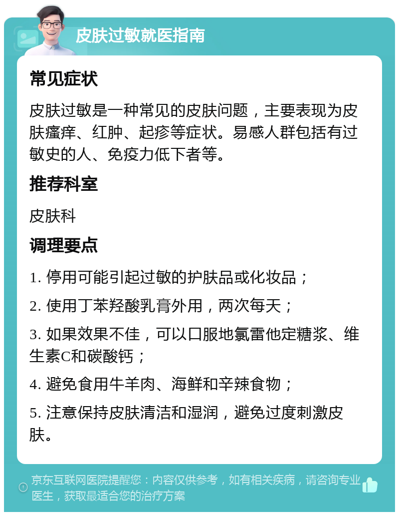 皮肤过敏就医指南 常见症状 皮肤过敏是一种常见的皮肤问题，主要表现为皮肤瘙痒、红肿、起疹等症状。易感人群包括有过敏史的人、免疫力低下者等。 推荐科室 皮肤科 调理要点 1. 停用可能引起过敏的护肤品或化妆品； 2. 使用丁苯羟酸乳膏外用，两次每天； 3. 如果效果不佳，可以口服地氯雷他定糖浆、维生素C和碳酸钙； 4. 避免食用牛羊肉、海鲜和辛辣食物； 5. 注意保持皮肤清洁和湿润，避免过度刺激皮肤。