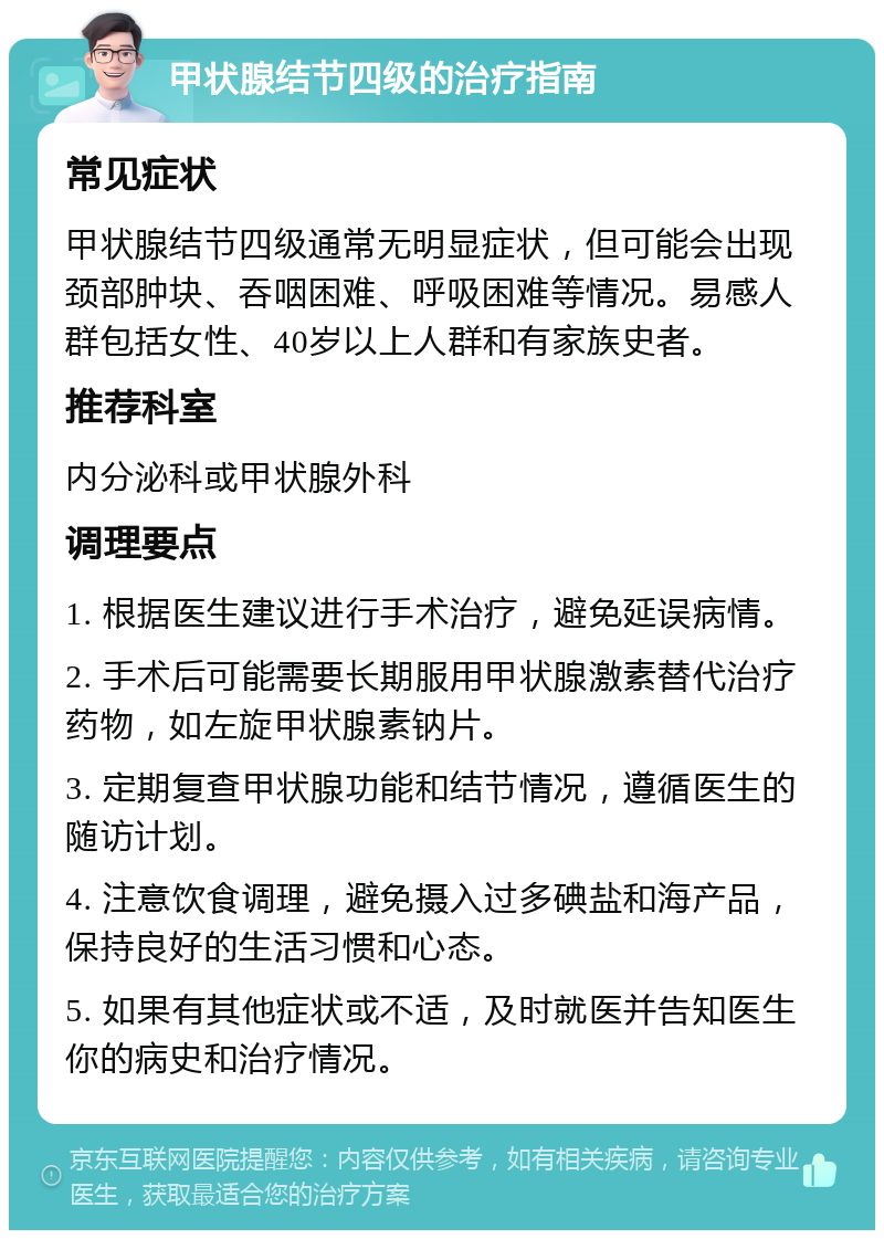 甲状腺结节四级的治疗指南 常见症状 甲状腺结节四级通常无明显症状，但可能会出现颈部肿块、吞咽困难、呼吸困难等情况。易感人群包括女性、40岁以上人群和有家族史者。 推荐科室 内分泌科或甲状腺外科 调理要点 1. 根据医生建议进行手术治疗，避免延误病情。 2. 手术后可能需要长期服用甲状腺激素替代治疗药物，如左旋甲状腺素钠片。 3. 定期复查甲状腺功能和结节情况，遵循医生的随访计划。 4. 注意饮食调理，避免摄入过多碘盐和海产品，保持良好的生活习惯和心态。 5. 如果有其他症状或不适，及时就医并告知医生你的病史和治疗情况。