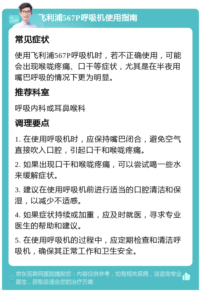 飞利浦567P呼吸机使用指南 常见症状 使用飞利浦567P呼吸机时，若不正确使用，可能会出现喉咙疼痛、口干等症状，尤其是在半夜用嘴巴呼吸的情况下更为明显。 推荐科室 呼吸内科或耳鼻喉科 调理要点 1. 在使用呼吸机时，应保持嘴巴闭合，避免空气直接吹入口腔，引起口干和喉咙疼痛。 2. 如果出现口干和喉咙疼痛，可以尝试喝一些水来缓解症状。 3. 建议在使用呼吸机前进行适当的口腔清洁和保湿，以减少不适感。 4. 如果症状持续或加重，应及时就医，寻求专业医生的帮助和建议。 5. 在使用呼吸机的过程中，应定期检查和清洁呼吸机，确保其正常工作和卫生安全。