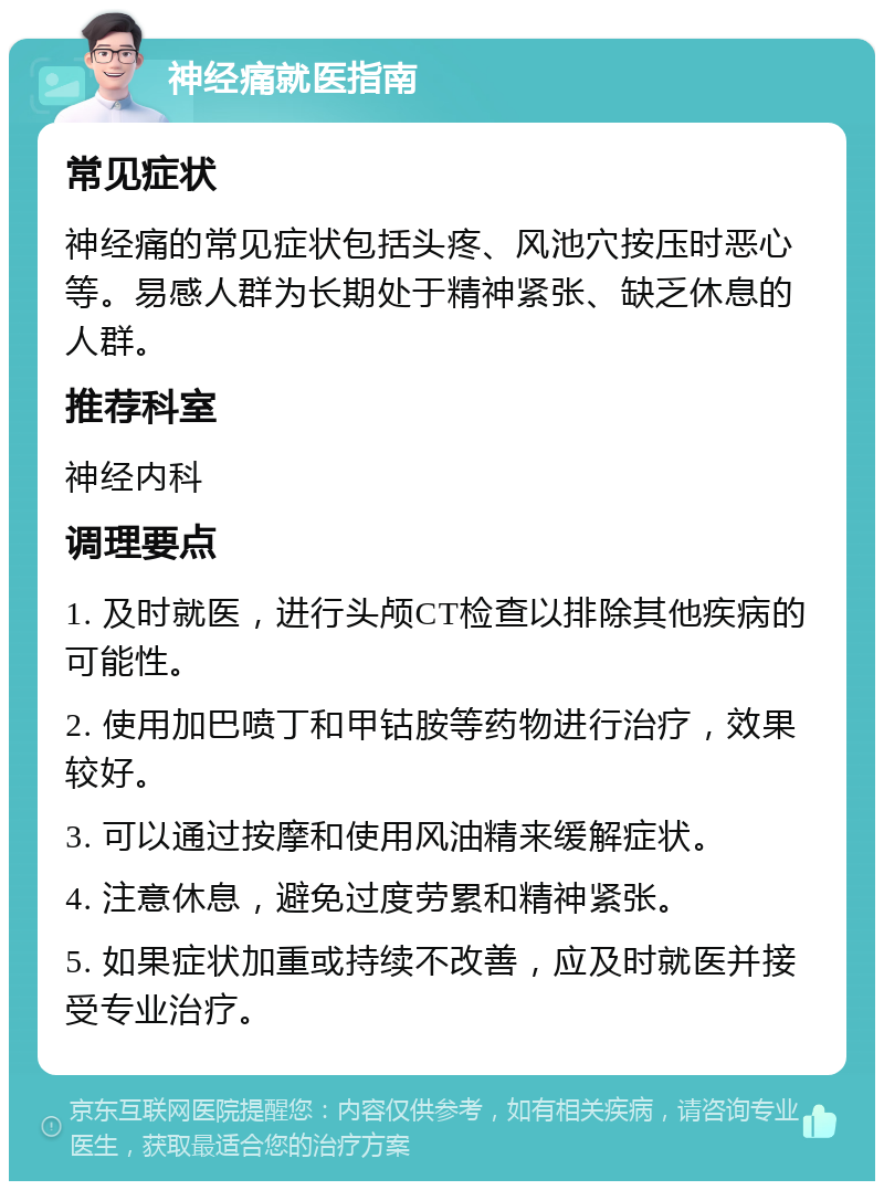 神经痛就医指南 常见症状 神经痛的常见症状包括头疼、风池穴按压时恶心等。易感人群为长期处于精神紧张、缺乏休息的人群。 推荐科室 神经内科 调理要点 1. 及时就医，进行头颅CT检查以排除其他疾病的可能性。 2. 使用加巴喷丁和甲钴胺等药物进行治疗，效果较好。 3. 可以通过按摩和使用风油精来缓解症状。 4. 注意休息，避免过度劳累和精神紧张。 5. 如果症状加重或持续不改善，应及时就医并接受专业治疗。