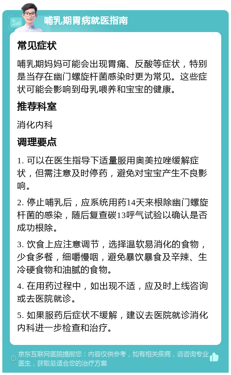 哺乳期胃病就医指南 常见症状 哺乳期妈妈可能会出现胃痛、反酸等症状，特别是当存在幽门螺旋杆菌感染时更为常见。这些症状可能会影响到母乳喂养和宝宝的健康。 推荐科室 消化内科 调理要点 1. 可以在医生指导下适量服用奥美拉唑缓解症状，但需注意及时停药，避免对宝宝产生不良影响。 2. 停止哺乳后，应系统用药14天来根除幽门螺旋杆菌的感染，随后复查碳13呼气试验以确认是否成功根除。 3. 饮食上应注意调节，选择温软易消化的食物，少食多餐，细嚼慢咽，避免暴饮暴食及辛辣、生冷硬食物和油腻的食物。 4. 在用药过程中，如出现不适，应及时上线咨询或去医院就诊。 5. 如果服药后症状不缓解，建议去医院就诊消化内科进一步检查和治疗。