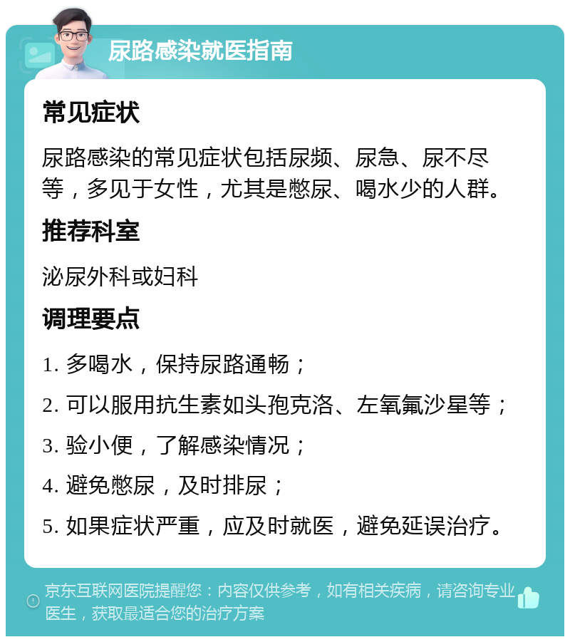 尿路感染就医指南 常见症状 尿路感染的常见症状包括尿频、尿急、尿不尽等，多见于女性，尤其是憋尿、喝水少的人群。 推荐科室 泌尿外科或妇科 调理要点 1. 多喝水，保持尿路通畅； 2. 可以服用抗生素如头孢克洛、左氧氟沙星等； 3. 验小便，了解感染情况； 4. 避免憋尿，及时排尿； 5. 如果症状严重，应及时就医，避免延误治疗。