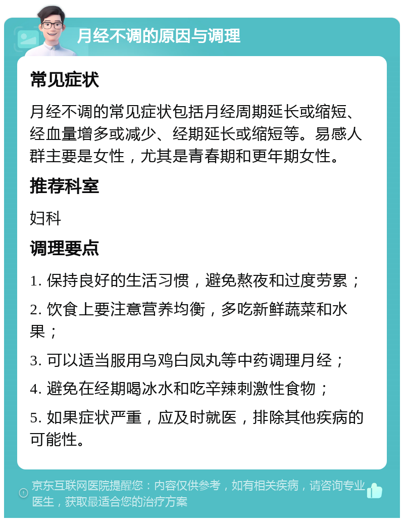 月经不调的原因与调理 常见症状 月经不调的常见症状包括月经周期延长或缩短、经血量增多或减少、经期延长或缩短等。易感人群主要是女性，尤其是青春期和更年期女性。 推荐科室 妇科 调理要点 1. 保持良好的生活习惯，避免熬夜和过度劳累； 2. 饮食上要注意营养均衡，多吃新鲜蔬菜和水果； 3. 可以适当服用乌鸡白凤丸等中药调理月经； 4. 避免在经期喝冰水和吃辛辣刺激性食物； 5. 如果症状严重，应及时就医，排除其他疾病的可能性。