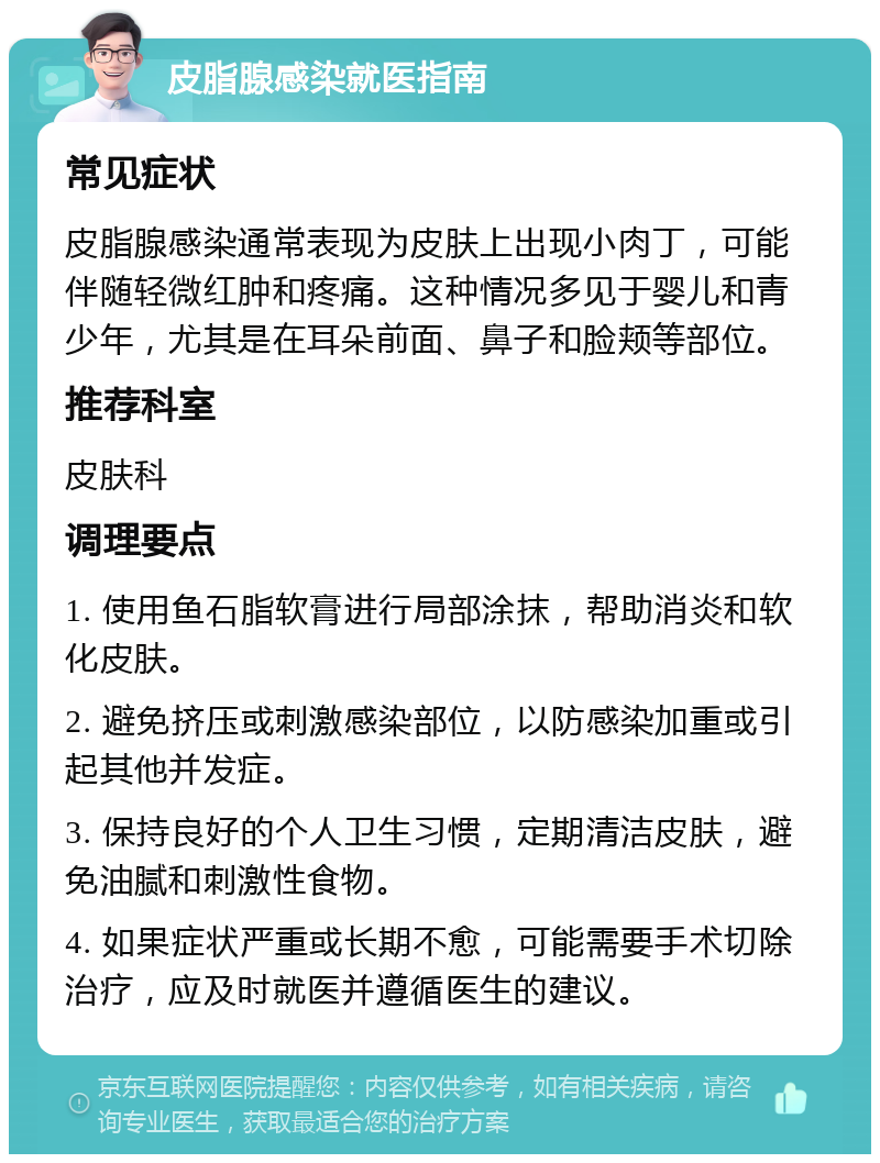 皮脂腺感染就医指南 常见症状 皮脂腺感染通常表现为皮肤上出现小肉丁，可能伴随轻微红肿和疼痛。这种情况多见于婴儿和青少年，尤其是在耳朵前面、鼻子和脸颊等部位。 推荐科室 皮肤科 调理要点 1. 使用鱼石脂软膏进行局部涂抹，帮助消炎和软化皮肤。 2. 避免挤压或刺激感染部位，以防感染加重或引起其他并发症。 3. 保持良好的个人卫生习惯，定期清洁皮肤，避免油腻和刺激性食物。 4. 如果症状严重或长期不愈，可能需要手术切除治疗，应及时就医并遵循医生的建议。