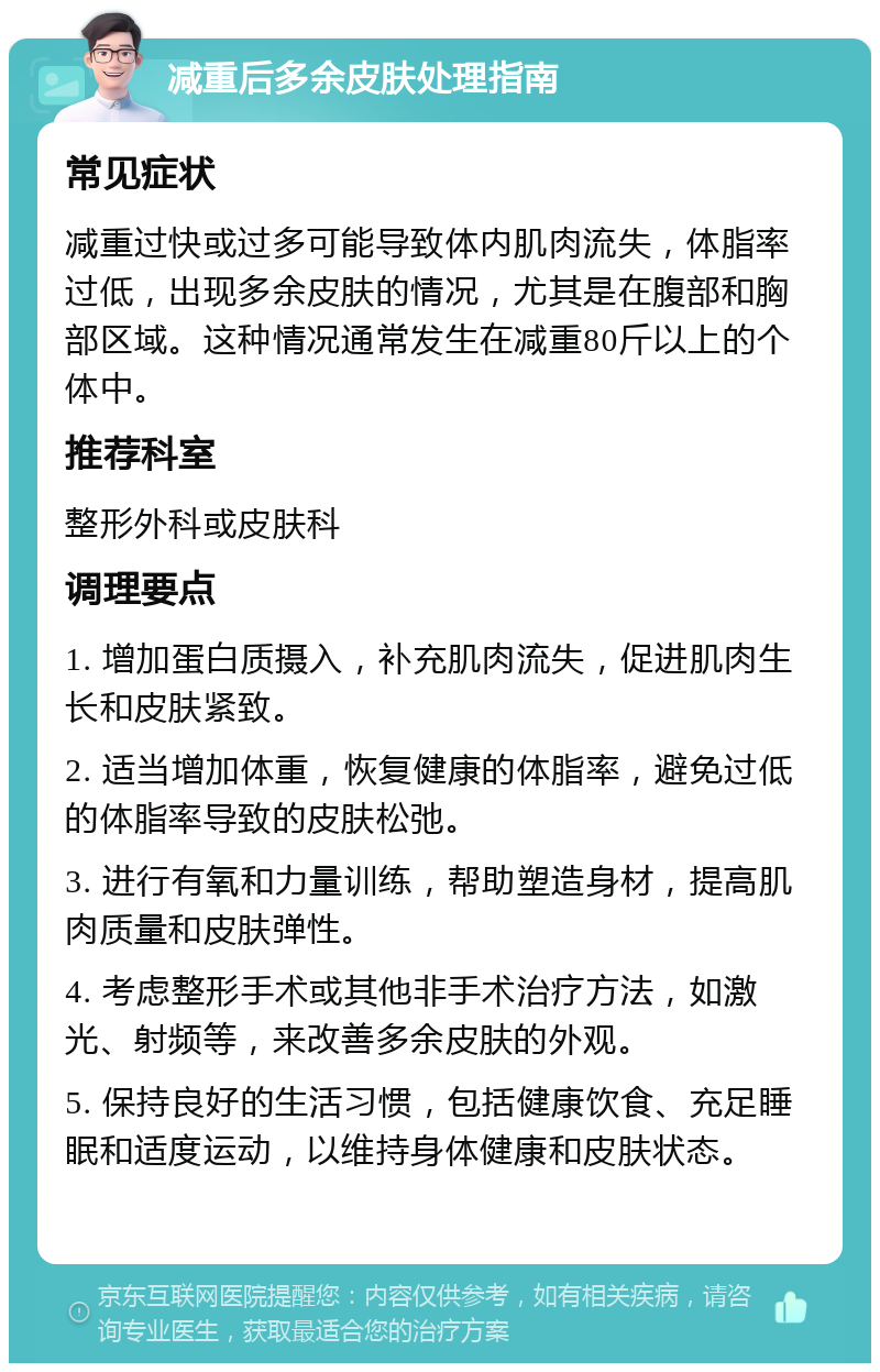 减重后多余皮肤处理指南 常见症状 减重过快或过多可能导致体内肌肉流失，体脂率过低，出现多余皮肤的情况，尤其是在腹部和胸部区域。这种情况通常发生在减重80斤以上的个体中。 推荐科室 整形外科或皮肤科 调理要点 1. 增加蛋白质摄入，补充肌肉流失，促进肌肉生长和皮肤紧致。 2. 适当增加体重，恢复健康的体脂率，避免过低的体脂率导致的皮肤松弛。 3. 进行有氧和力量训练，帮助塑造身材，提高肌肉质量和皮肤弹性。 4. 考虑整形手术或其他非手术治疗方法，如激光、射频等，来改善多余皮肤的外观。 5. 保持良好的生活习惯，包括健康饮食、充足睡眠和适度运动，以维持身体健康和皮肤状态。