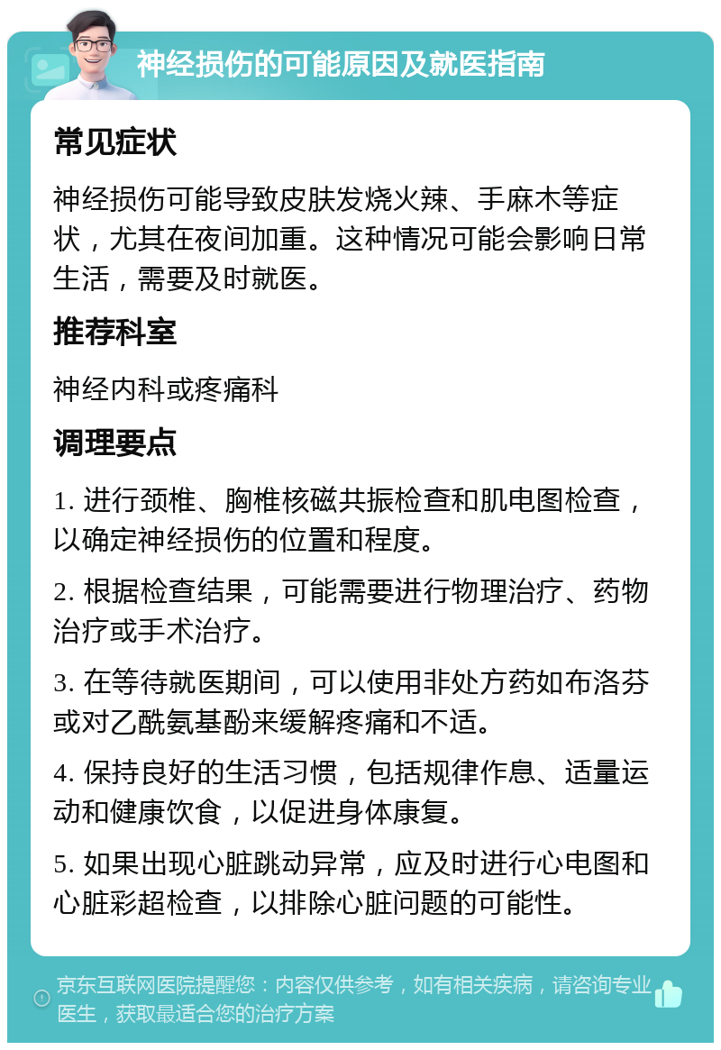 神经损伤的可能原因及就医指南 常见症状 神经损伤可能导致皮肤发烧火辣、手麻木等症状，尤其在夜间加重。这种情况可能会影响日常生活，需要及时就医。 推荐科室 神经内科或疼痛科 调理要点 1. 进行颈椎、胸椎核磁共振检查和肌电图检查，以确定神经损伤的位置和程度。 2. 根据检查结果，可能需要进行物理治疗、药物治疗或手术治疗。 3. 在等待就医期间，可以使用非处方药如布洛芬或对乙酰氨基酚来缓解疼痛和不适。 4. 保持良好的生活习惯，包括规律作息、适量运动和健康饮食，以促进身体康复。 5. 如果出现心脏跳动异常，应及时进行心电图和心脏彩超检查，以排除心脏问题的可能性。