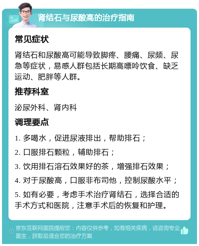 肾结石与尿酸高的治疗指南 常见症状 肾结石和尿酸高可能导致脚疼、腰痛、尿频、尿急等症状，易感人群包括长期高嘌呤饮食、缺乏运动、肥胖等人群。 推荐科室 泌尿外科、肾内科 调理要点 1. 多喝水，促进尿液排出，帮助排石； 2. 口服排石颗粒，辅助排石； 3. 饮用排石溶石效果好的茶，增强排石效果； 4. 对于尿酸高，口服非布司他，控制尿酸水平； 5. 如有必要，考虑手术治疗肾结石，选择合适的手术方式和医院，注意手术后的恢复和护理。