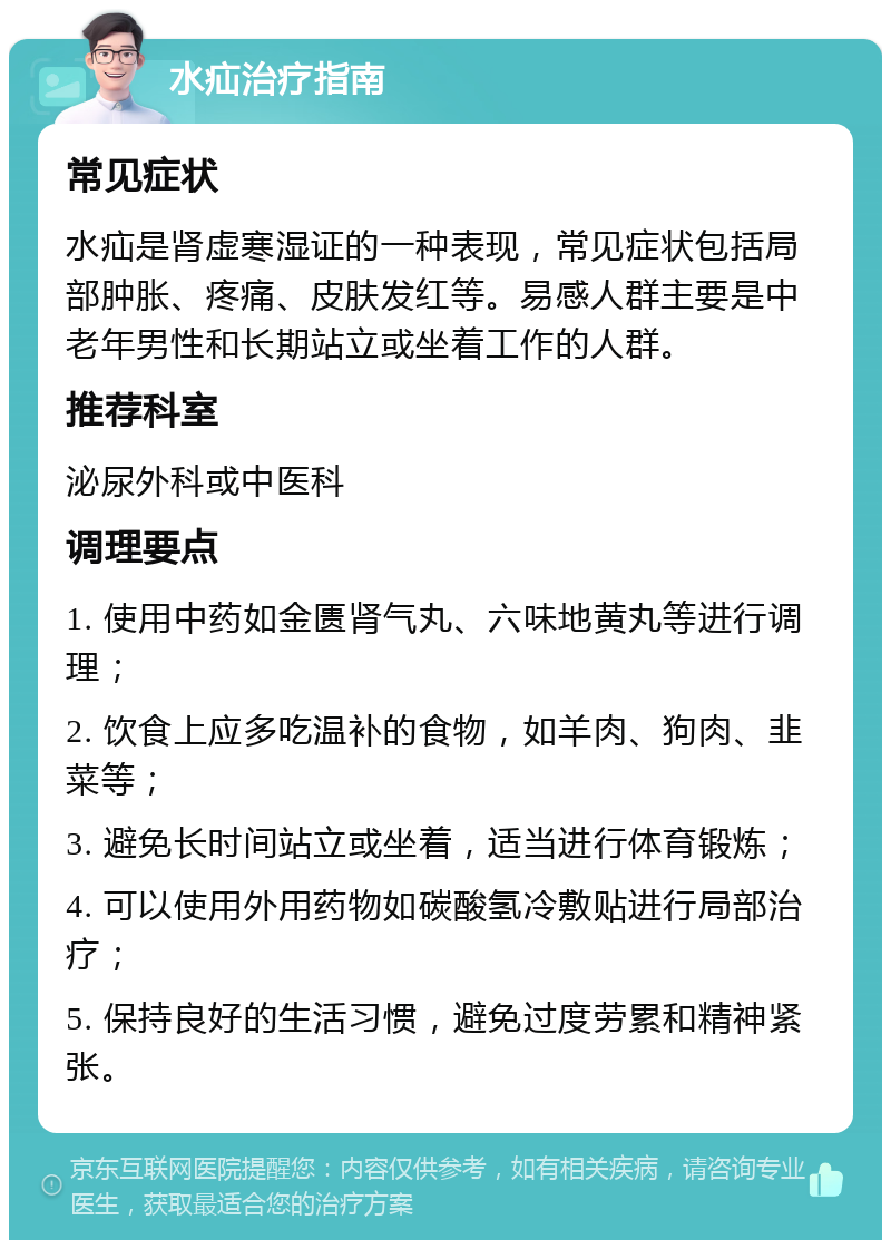 水疝治疗指南 常见症状 水疝是肾虚寒湿证的一种表现，常见症状包括局部肿胀、疼痛、皮肤发红等。易感人群主要是中老年男性和长期站立或坐着工作的人群。 推荐科室 泌尿外科或中医科 调理要点 1. 使用中药如金匮肾气丸、六味地黄丸等进行调理； 2. 饮食上应多吃温补的食物，如羊肉、狗肉、韭菜等； 3. 避免长时间站立或坐着，适当进行体育锻炼； 4. 可以使用外用药物如碳酸氢冷敷贴进行局部治疗； 5. 保持良好的生活习惯，避免过度劳累和精神紧张。