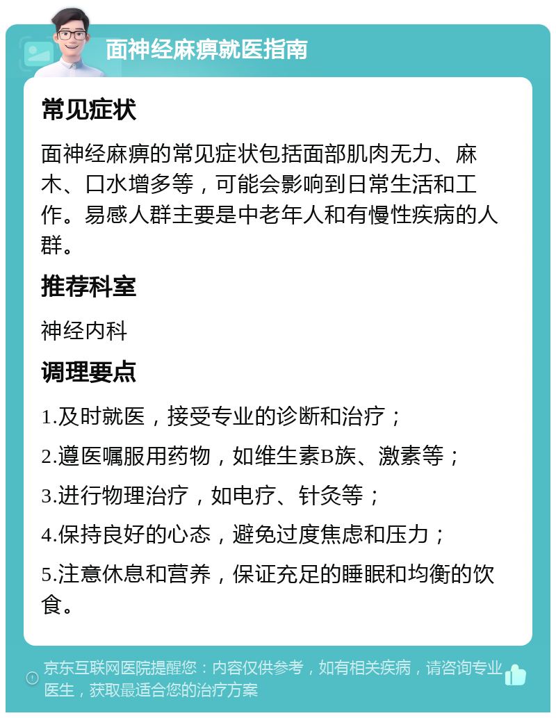 面神经麻痹就医指南 常见症状 面神经麻痹的常见症状包括面部肌肉无力、麻木、口水增多等，可能会影响到日常生活和工作。易感人群主要是中老年人和有慢性疾病的人群。 推荐科室 神经内科 调理要点 1.及时就医，接受专业的诊断和治疗； 2.遵医嘱服用药物，如维生素B族、激素等； 3.进行物理治疗，如电疗、针灸等； 4.保持良好的心态，避免过度焦虑和压力； 5.注意休息和营养，保证充足的睡眠和均衡的饮食。