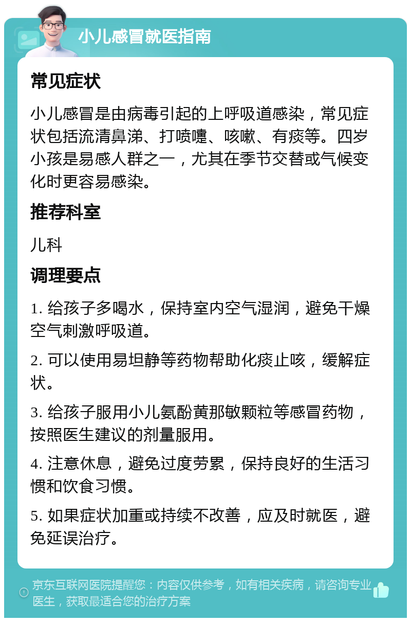 小儿感冒就医指南 常见症状 小儿感冒是由病毒引起的上呼吸道感染，常见症状包括流清鼻涕、打喷嚏、咳嗽、有痰等。四岁小孩是易感人群之一，尤其在季节交替或气候变化时更容易感染。 推荐科室 儿科 调理要点 1. 给孩子多喝水，保持室内空气湿润，避免干燥空气刺激呼吸道。 2. 可以使用易坦静等药物帮助化痰止咳，缓解症状。 3. 给孩子服用小儿氨酚黄那敏颗粒等感冒药物，按照医生建议的剂量服用。 4. 注意休息，避免过度劳累，保持良好的生活习惯和饮食习惯。 5. 如果症状加重或持续不改善，应及时就医，避免延误治疗。