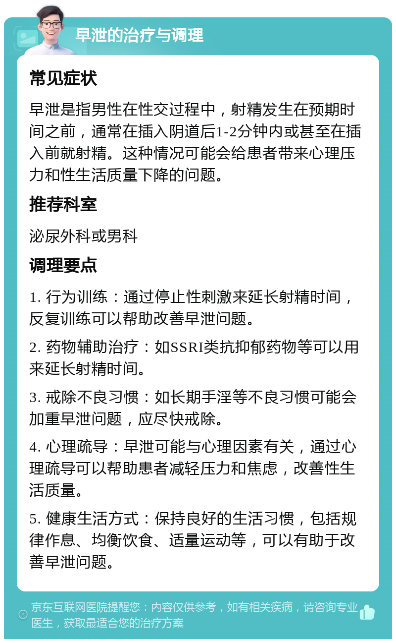 早泄的治疗与调理 常见症状 早泄是指男性在性交过程中，射精发生在预期时间之前，通常在插入阴道后1-2分钟内或甚至在插入前就射精。这种情况可能会给患者带来心理压力和性生活质量下降的问题。 推荐科室 泌尿外科或男科 调理要点 1. 行为训练：通过停止性刺激来延长射精时间，反复训练可以帮助改善早泄问题。 2. 药物辅助治疗：如SSRI类抗抑郁药物等可以用来延长射精时间。 3. 戒除不良习惯：如长期手淫等不良习惯可能会加重早泄问题，应尽快戒除。 4. 心理疏导：早泄可能与心理因素有关，通过心理疏导可以帮助患者减轻压力和焦虑，改善性生活质量。 5. 健康生活方式：保持良好的生活习惯，包括规律作息、均衡饮食、适量运动等，可以有助于改善早泄问题。