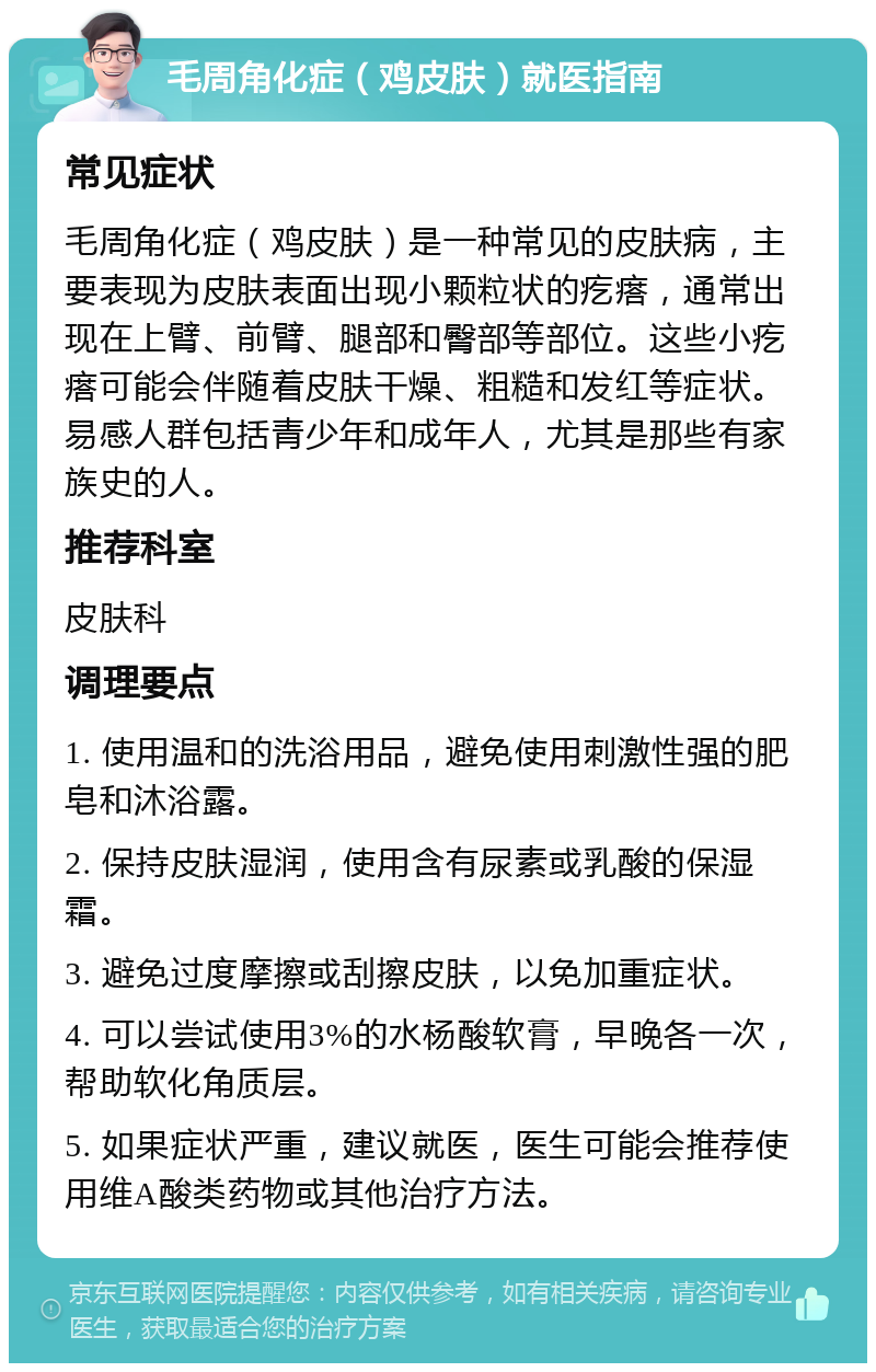 毛周角化症（鸡皮肤）就医指南 常见症状 毛周角化症（鸡皮肤）是一种常见的皮肤病，主要表现为皮肤表面出现小颗粒状的疙瘩，通常出现在上臂、前臂、腿部和臀部等部位。这些小疙瘩可能会伴随着皮肤干燥、粗糙和发红等症状。易感人群包括青少年和成年人，尤其是那些有家族史的人。 推荐科室 皮肤科 调理要点 1. 使用温和的洗浴用品，避免使用刺激性强的肥皂和沐浴露。 2. 保持皮肤湿润，使用含有尿素或乳酸的保湿霜。 3. 避免过度摩擦或刮擦皮肤，以免加重症状。 4. 可以尝试使用3%的水杨酸软膏，早晚各一次，帮助软化角质层。 5. 如果症状严重，建议就医，医生可能会推荐使用维A酸类药物或其他治疗方法。