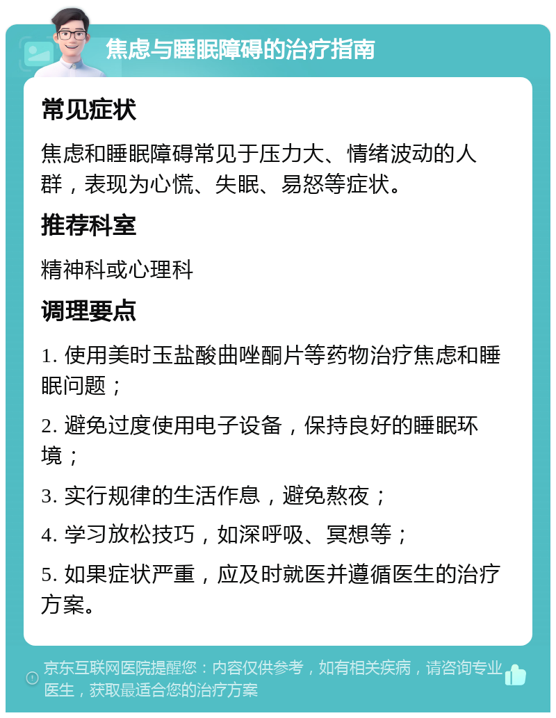 焦虑与睡眠障碍的治疗指南 常见症状 焦虑和睡眠障碍常见于压力大、情绪波动的人群，表现为心慌、失眠、易怒等症状。 推荐科室 精神科或心理科 调理要点 1. 使用美时玉盐酸曲唑酮片等药物治疗焦虑和睡眠问题； 2. 避免过度使用电子设备，保持良好的睡眠环境； 3. 实行规律的生活作息，避免熬夜； 4. 学习放松技巧，如深呼吸、冥想等； 5. 如果症状严重，应及时就医并遵循医生的治疗方案。