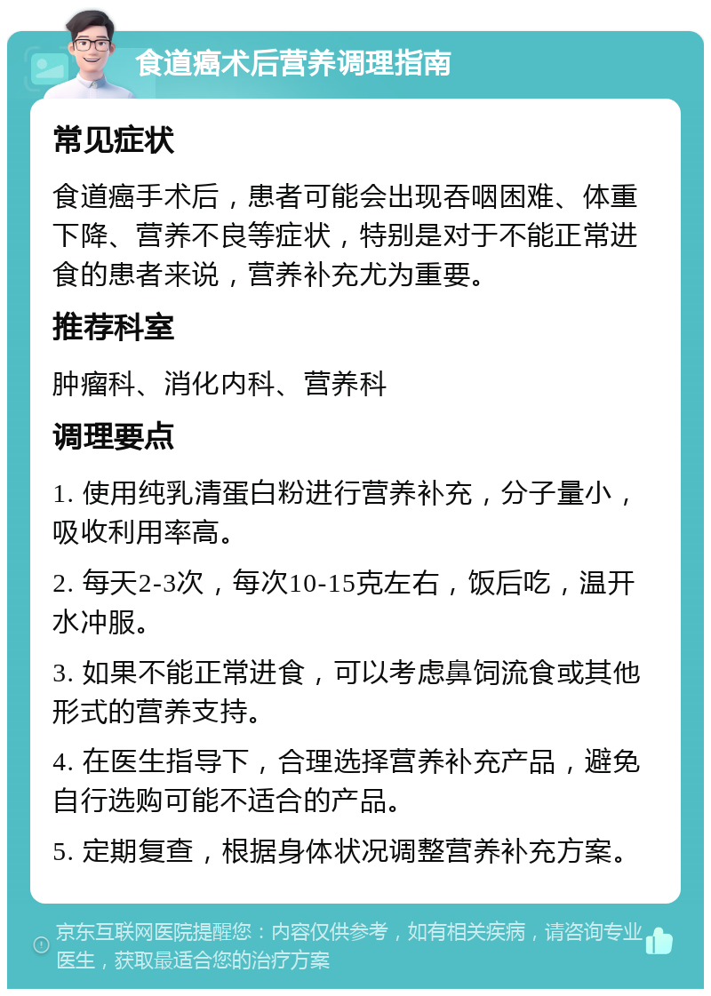 食道癌术后营养调理指南 常见症状 食道癌手术后，患者可能会出现吞咽困难、体重下降、营养不良等症状，特别是对于不能正常进食的患者来说，营养补充尤为重要。 推荐科室 肿瘤科、消化内科、营养科 调理要点 1. 使用纯乳清蛋白粉进行营养补充，分子量小，吸收利用率高。 2. 每天2-3次，每次10-15克左右，饭后吃，温开水冲服。 3. 如果不能正常进食，可以考虑鼻饲流食或其他形式的营养支持。 4. 在医生指导下，合理选择营养补充产品，避免自行选购可能不适合的产品。 5. 定期复查，根据身体状况调整营养补充方案。