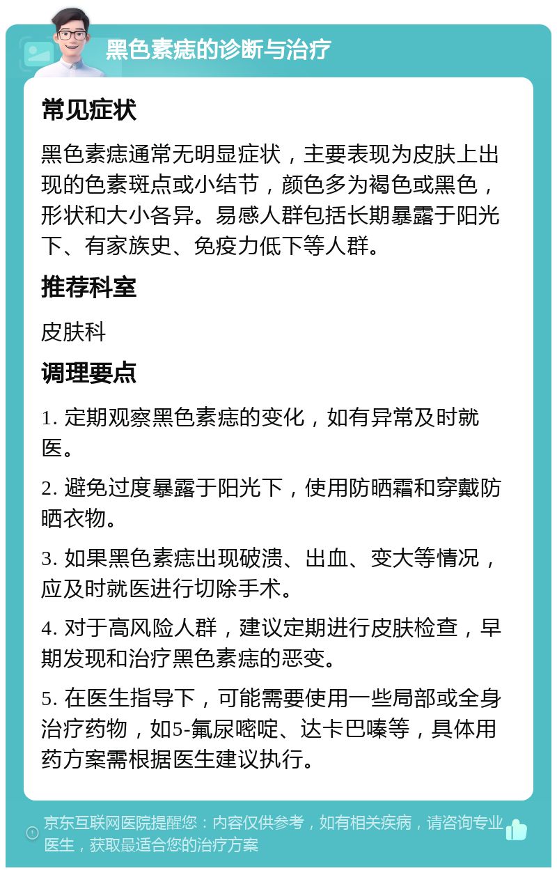 黑色素痣的诊断与治疗 常见症状 黑色素痣通常无明显症状，主要表现为皮肤上出现的色素斑点或小结节，颜色多为褐色或黑色，形状和大小各异。易感人群包括长期暴露于阳光下、有家族史、免疫力低下等人群。 推荐科室 皮肤科 调理要点 1. 定期观察黑色素痣的变化，如有异常及时就医。 2. 避免过度暴露于阳光下，使用防晒霜和穿戴防晒衣物。 3. 如果黑色素痣出现破溃、出血、变大等情况，应及时就医进行切除手术。 4. 对于高风险人群，建议定期进行皮肤检查，早期发现和治疗黑色素痣的恶变。 5. 在医生指导下，可能需要使用一些局部或全身治疗药物，如5-氟尿嘧啶、达卡巴嗪等，具体用药方案需根据医生建议执行。