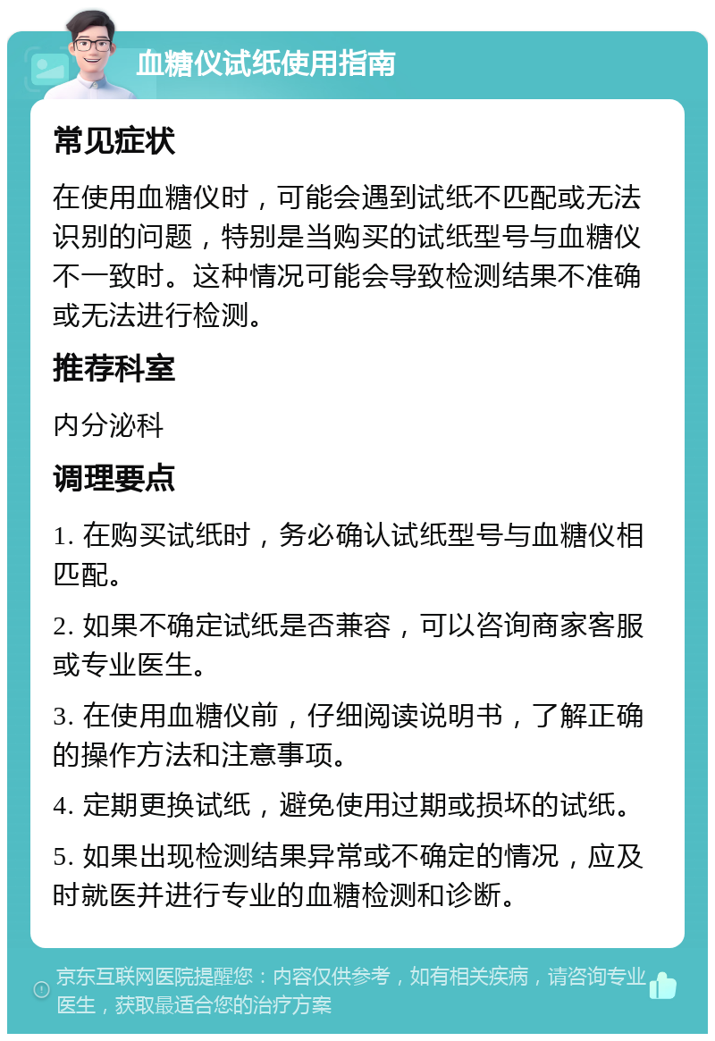 血糖仪试纸使用指南 常见症状 在使用血糖仪时，可能会遇到试纸不匹配或无法识别的问题，特别是当购买的试纸型号与血糖仪不一致时。这种情况可能会导致检测结果不准确或无法进行检测。 推荐科室 内分泌科 调理要点 1. 在购买试纸时，务必确认试纸型号与血糖仪相匹配。 2. 如果不确定试纸是否兼容，可以咨询商家客服或专业医生。 3. 在使用血糖仪前，仔细阅读说明书，了解正确的操作方法和注意事项。 4. 定期更换试纸，避免使用过期或损坏的试纸。 5. 如果出现检测结果异常或不确定的情况，应及时就医并进行专业的血糖检测和诊断。