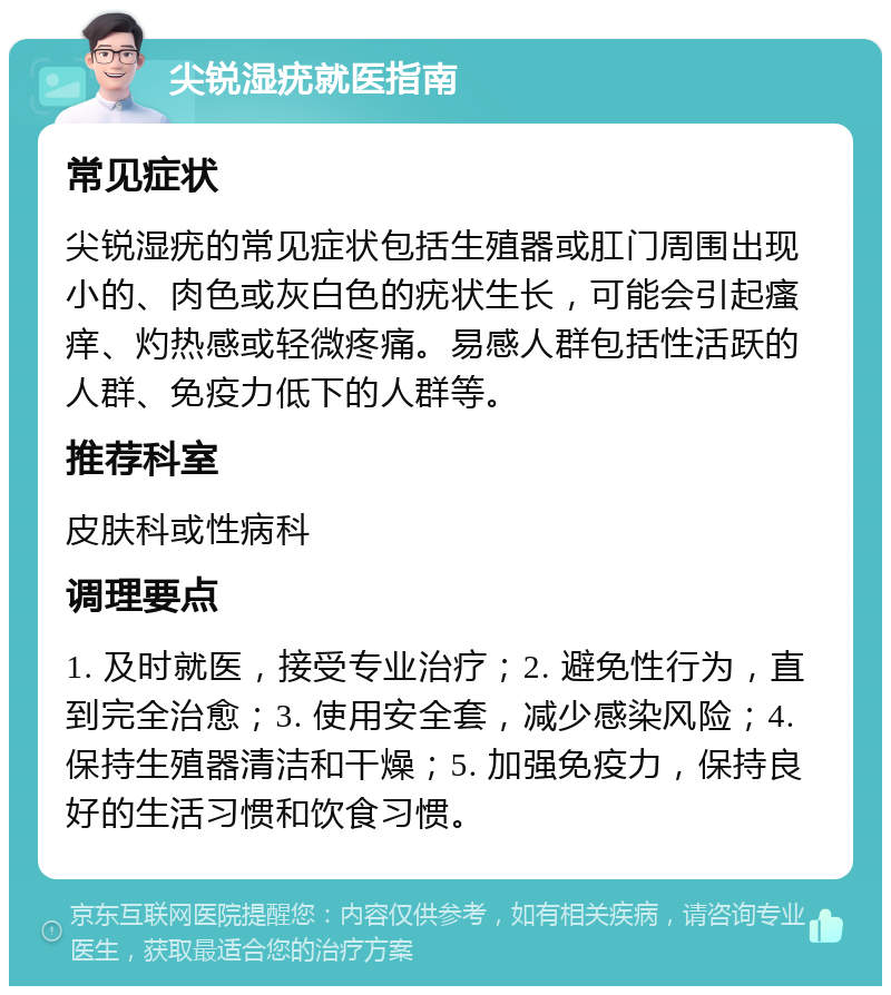 尖锐湿疣就医指南 常见症状 尖锐湿疣的常见症状包括生殖器或肛门周围出现小的、肉色或灰白色的疣状生长，可能会引起瘙痒、灼热感或轻微疼痛。易感人群包括性活跃的人群、免疫力低下的人群等。 推荐科室 皮肤科或性病科 调理要点 1. 及时就医，接受专业治疗；2. 避免性行为，直到完全治愈；3. 使用安全套，减少感染风险；4. 保持生殖器清洁和干燥；5. 加强免疫力，保持良好的生活习惯和饮食习惯。