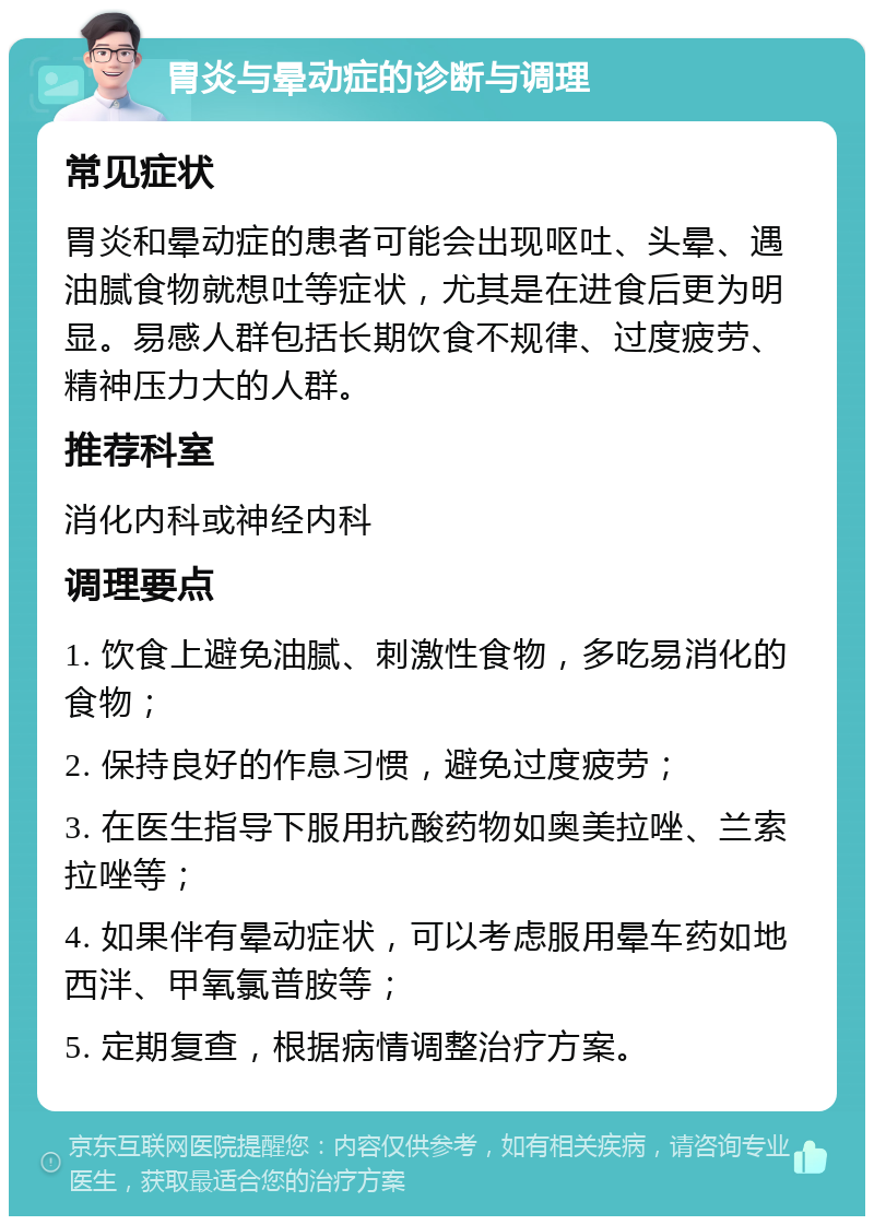 胃炎与晕动症的诊断与调理 常见症状 胃炎和晕动症的患者可能会出现呕吐、头晕、遇油腻食物就想吐等症状，尤其是在进食后更为明显。易感人群包括长期饮食不规律、过度疲劳、精神压力大的人群。 推荐科室 消化内科或神经内科 调理要点 1. 饮食上避免油腻、刺激性食物，多吃易消化的食物； 2. 保持良好的作息习惯，避免过度疲劳； 3. 在医生指导下服用抗酸药物如奥美拉唑、兰索拉唑等； 4. 如果伴有晕动症状，可以考虑服用晕车药如地西泮、甲氧氯普胺等； 5. 定期复查，根据病情调整治疗方案。