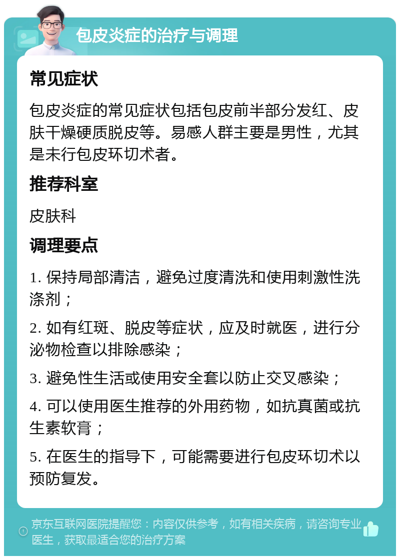 包皮炎症的治疗与调理 常见症状 包皮炎症的常见症状包括包皮前半部分发红、皮肤干燥硬质脱皮等。易感人群主要是男性，尤其是未行包皮环切术者。 推荐科室 皮肤科 调理要点 1. 保持局部清洁，避免过度清洗和使用刺激性洗涤剂； 2. 如有红斑、脱皮等症状，应及时就医，进行分泌物检查以排除感染； 3. 避免性生活或使用安全套以防止交叉感染； 4. 可以使用医生推荐的外用药物，如抗真菌或抗生素软膏； 5. 在医生的指导下，可能需要进行包皮环切术以预防复发。