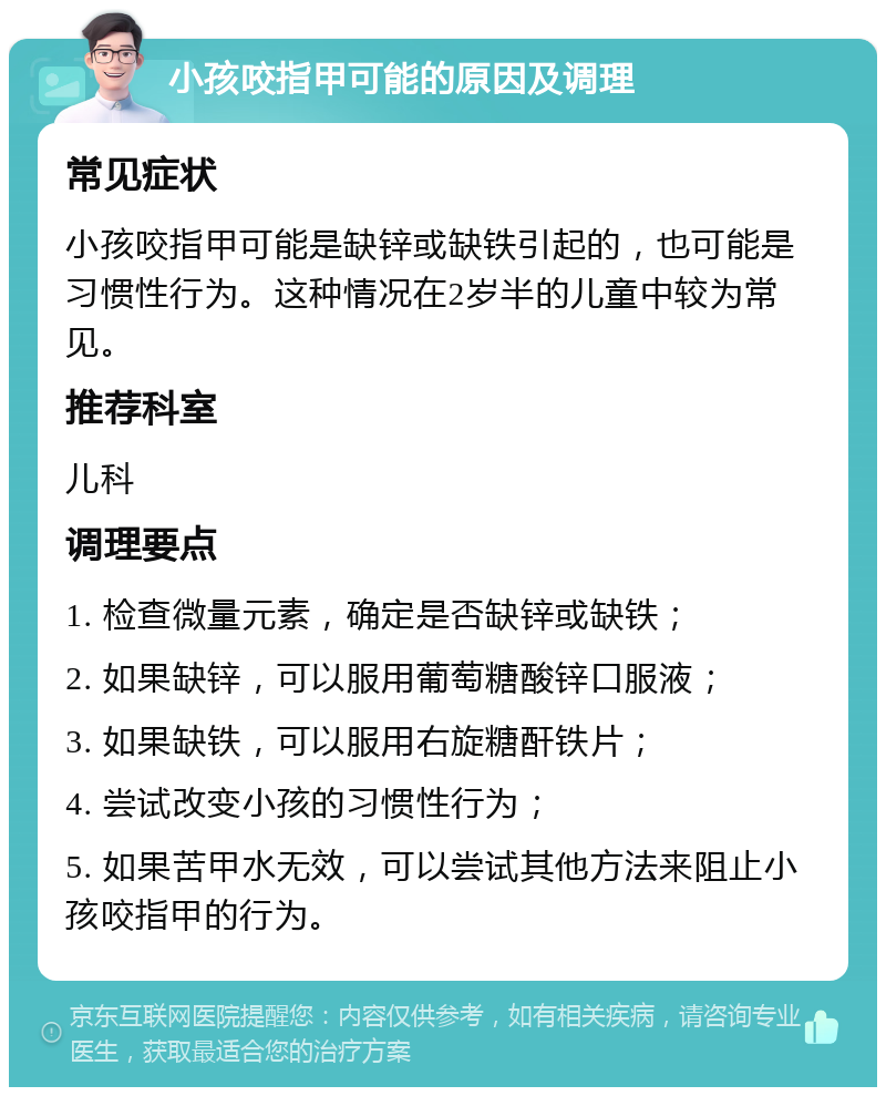 小孩咬指甲可能的原因及调理 常见症状 小孩咬指甲可能是缺锌或缺铁引起的，也可能是习惯性行为。这种情况在2岁半的儿童中较为常见。 推荐科室 儿科 调理要点 1. 检查微量元素，确定是否缺锌或缺铁； 2. 如果缺锌，可以服用葡萄糖酸锌口服液； 3. 如果缺铁，可以服用右旋糖酐铁片； 4. 尝试改变小孩的习惯性行为； 5. 如果苦甲水无效，可以尝试其他方法来阻止小孩咬指甲的行为。