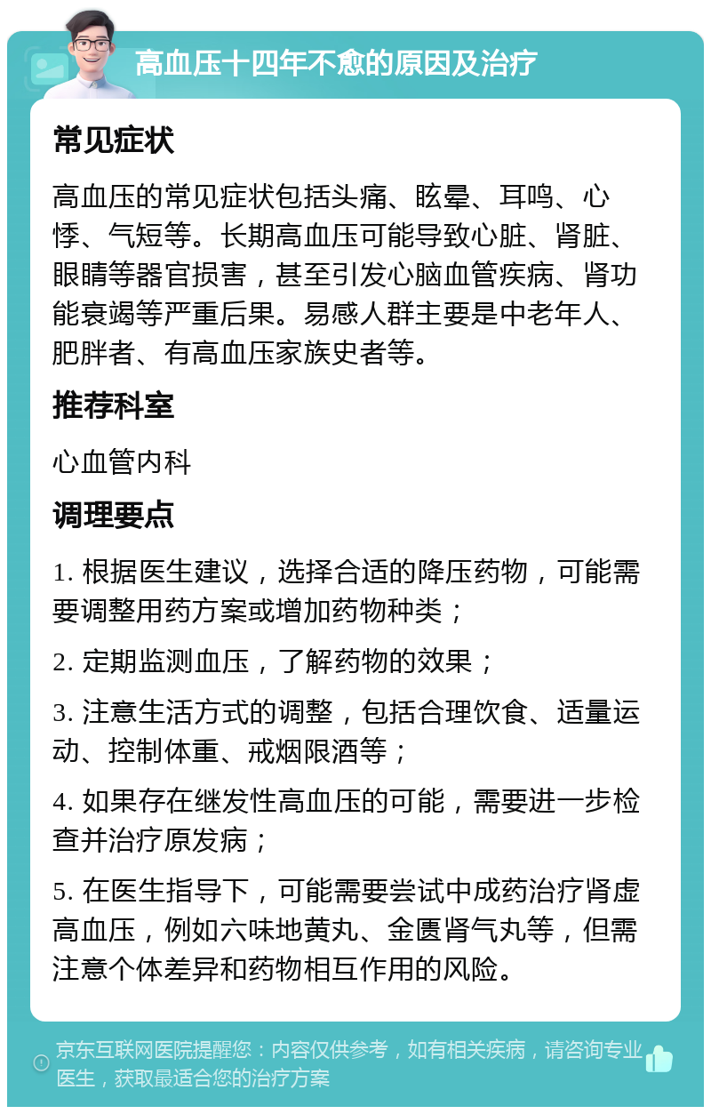 高血压十四年不愈的原因及治疗 常见症状 高血压的常见症状包括头痛、眩晕、耳鸣、心悸、气短等。长期高血压可能导致心脏、肾脏、眼睛等器官损害，甚至引发心脑血管疾病、肾功能衰竭等严重后果。易感人群主要是中老年人、肥胖者、有高血压家族史者等。 推荐科室 心血管内科 调理要点 1. 根据医生建议，选择合适的降压药物，可能需要调整用药方案或增加药物种类； 2. 定期监测血压，了解药物的效果； 3. 注意生活方式的调整，包括合理饮食、适量运动、控制体重、戒烟限酒等； 4. 如果存在继发性高血压的可能，需要进一步检查并治疗原发病； 5. 在医生指导下，可能需要尝试中成药治疗肾虚高血压，例如六味地黄丸、金匮肾气丸等，但需注意个体差异和药物相互作用的风险。