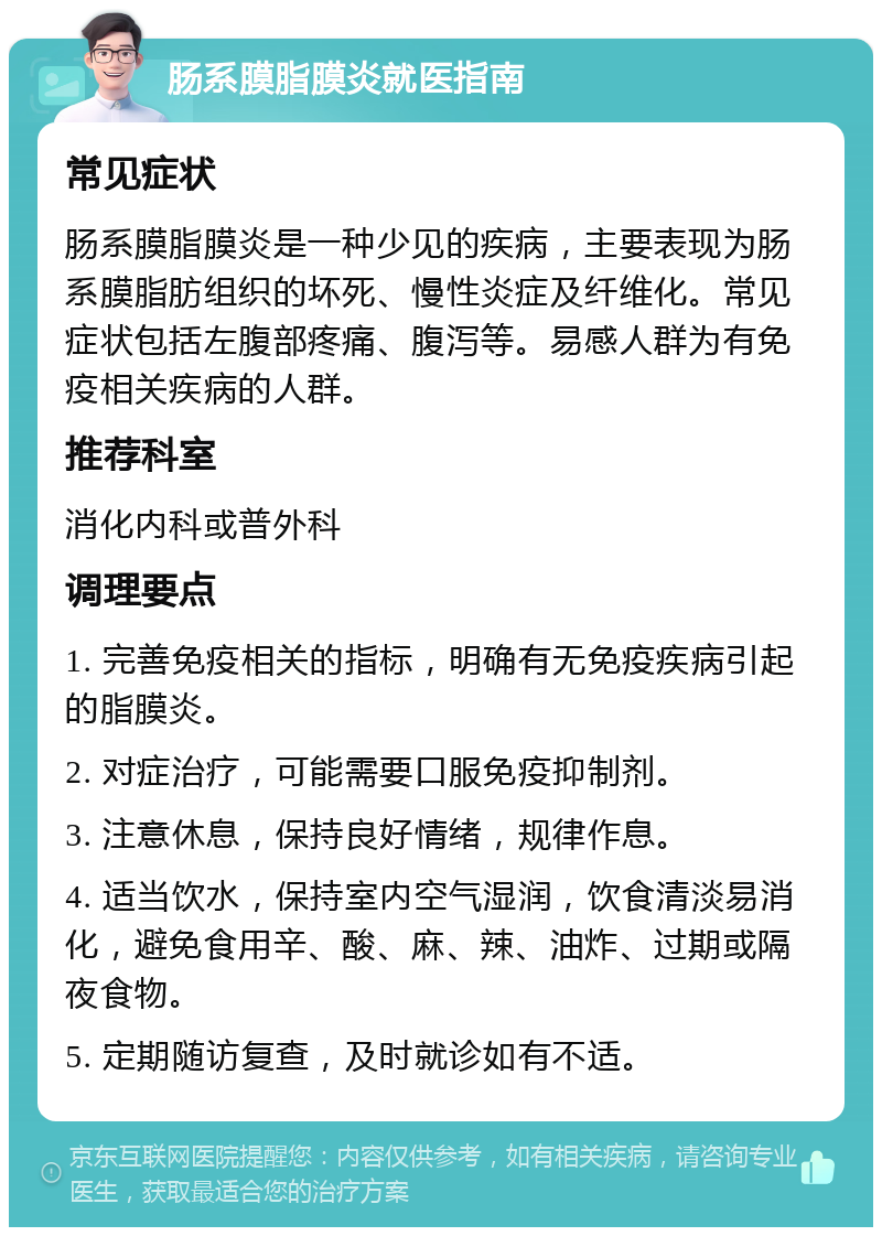 肠系膜脂膜炎就医指南 常见症状 肠系膜脂膜炎是一种少见的疾病，主要表现为肠系膜脂肪组织的坏死、慢性炎症及纤维化。常见症状包括左腹部疼痛、腹泻等。易感人群为有免疫相关疾病的人群。 推荐科室 消化内科或普外科 调理要点 1. 完善免疫相关的指标，明确有无免疫疾病引起的脂膜炎。 2. 对症治疗，可能需要口服免疫抑制剂。 3. 注意休息，保持良好情绪，规律作息。 4. 适当饮水，保持室内空气湿润，饮食清淡易消化，避免食用辛、酸、麻、辣、油炸、过期或隔夜食物。 5. 定期随访复查，及时就诊如有不适。