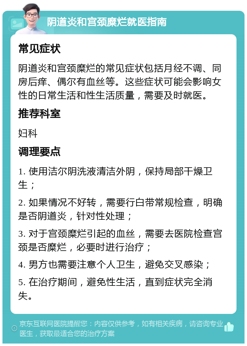 阴道炎和宫颈糜烂就医指南 常见症状 阴道炎和宫颈糜烂的常见症状包括月经不调、同房后痒、偶尔有血丝等。这些症状可能会影响女性的日常生活和性生活质量，需要及时就医。 推荐科室 妇科 调理要点 1. 使用洁尔阴洗液清洁外阴，保持局部干燥卫生； 2. 如果情况不好转，需要行白带常规检查，明确是否阴道炎，针对性处理； 3. 对于宫颈糜烂引起的血丝，需要去医院检查宫颈是否糜烂，必要时进行治疗； 4. 男方也需要注意个人卫生，避免交叉感染； 5. 在治疗期间，避免性生活，直到症状完全消失。