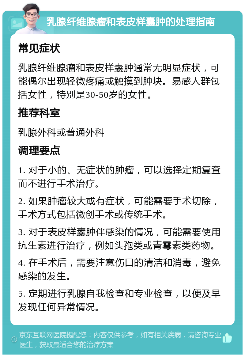 乳腺纤维腺瘤和表皮样囊肿的处理指南 常见症状 乳腺纤维腺瘤和表皮样囊肿通常无明显症状，可能偶尔出现轻微疼痛或触摸到肿块。易感人群包括女性，特别是30-50岁的女性。 推荐科室 乳腺外科或普通外科 调理要点 1. 对于小的、无症状的肿瘤，可以选择定期复查而不进行手术治疗。 2. 如果肿瘤较大或有症状，可能需要手术切除，手术方式包括微创手术或传统手术。 3. 对于表皮样囊肿伴感染的情况，可能需要使用抗生素进行治疗，例如头孢类或青霉素类药物。 4. 在手术后，需要注意伤口的清洁和消毒，避免感染的发生。 5. 定期进行乳腺自我检查和专业检查，以便及早发现任何异常情况。