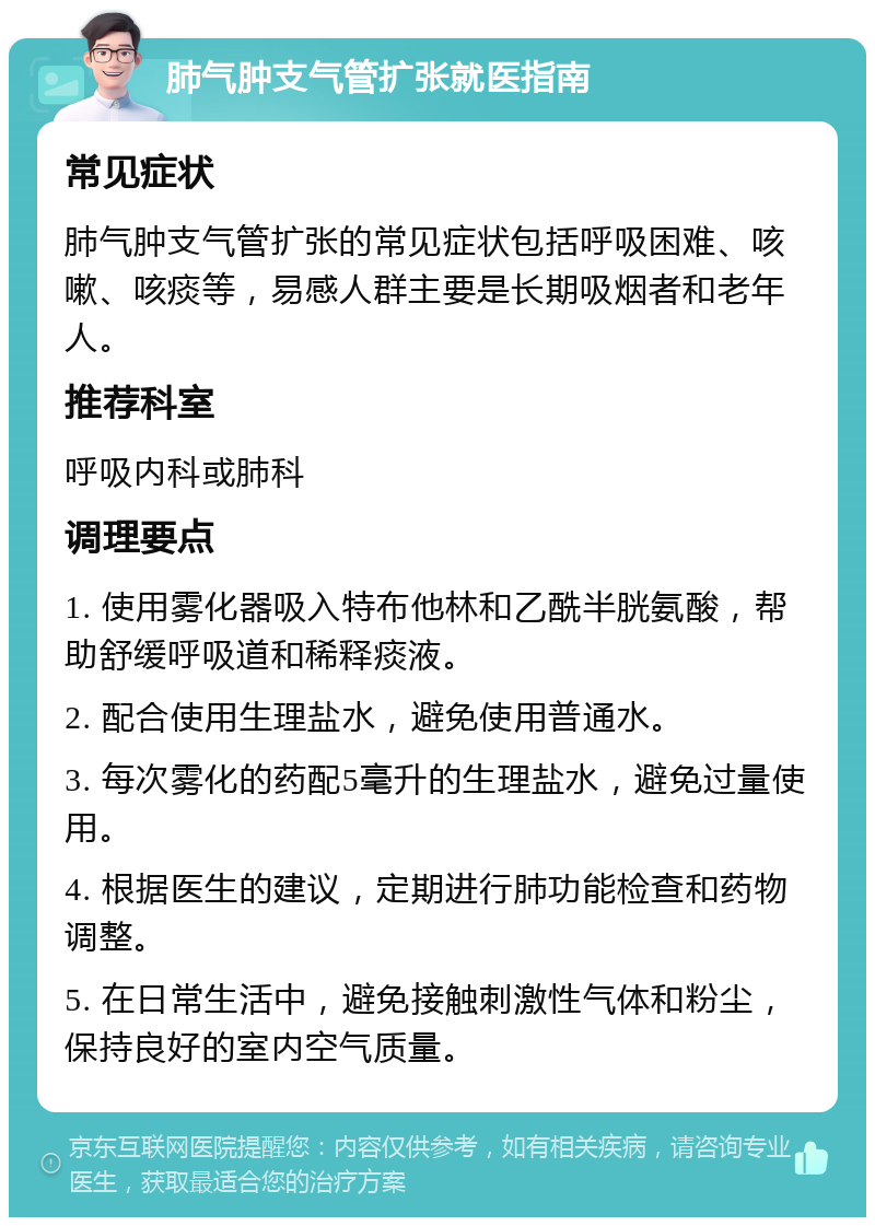 肺气肿支气管扩张就医指南 常见症状 肺气肿支气管扩张的常见症状包括呼吸困难、咳嗽、咳痰等，易感人群主要是长期吸烟者和老年人。 推荐科室 呼吸内科或肺科 调理要点 1. 使用雾化器吸入特布他林和乙酰半胱氨酸，帮助舒缓呼吸道和稀释痰液。 2. 配合使用生理盐水，避免使用普通水。 3. 每次雾化的药配5毫升的生理盐水，避免过量使用。 4. 根据医生的建议，定期进行肺功能检查和药物调整。 5. 在日常生活中，避免接触刺激性气体和粉尘，保持良好的室内空气质量。