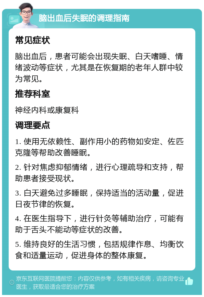 脑出血后失眠的调理指南 常见症状 脑出血后，患者可能会出现失眠、白天嗜睡、情绪波动等症状，尤其是在恢复期的老年人群中较为常见。 推荐科室 神经内科或康复科 调理要点 1. 使用无依赖性、副作用小的药物如安定、佐匹克隆等帮助改善睡眠。 2. 针对焦虑抑郁情绪，进行心理疏导和支持，帮助患者接受现状。 3. 白天避免过多睡眠，保持适当的活动量，促进日夜节律的恢复。 4. 在医生指导下，进行针灸等辅助治疗，可能有助于舌头不能动等症状的改善。 5. 维持良好的生活习惯，包括规律作息、均衡饮食和适量运动，促进身体的整体康复。