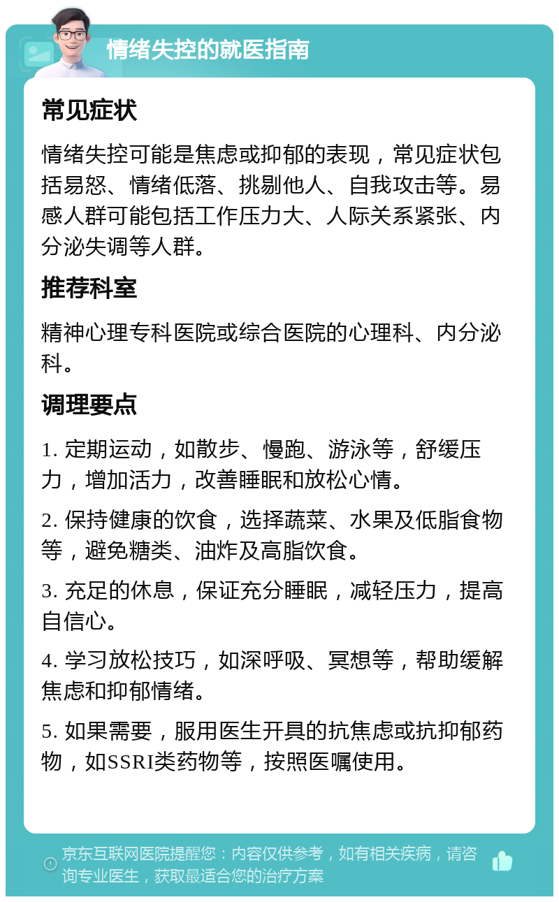 情绪失控的就医指南 常见症状 情绪失控可能是焦虑或抑郁的表现，常见症状包括易怒、情绪低落、挑剔他人、自我攻击等。易感人群可能包括工作压力大、人际关系紧张、内分泌失调等人群。 推荐科室 精神心理专科医院或综合医院的心理科、内分泌科。 调理要点 1. 定期运动，如散步、慢跑、游泳等，舒缓压力，增加活力，改善睡眠和放松心情。 2. 保持健康的饮食，选择蔬菜、水果及低脂食物等，避免糖类、油炸及高脂饮食。 3. 充足的休息，保证充分睡眠，减轻压力，提高自信心。 4. 学习放松技巧，如深呼吸、冥想等，帮助缓解焦虑和抑郁情绪。 5. 如果需要，服用医生开具的抗焦虑或抗抑郁药物，如SSRI类药物等，按照医嘱使用。