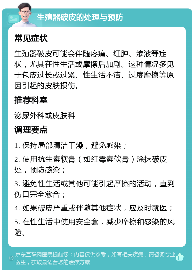 生殖器破皮的处理与预防 常见症状 生殖器破皮可能会伴随疼痛、红肿、渗液等症状，尤其在性生活或摩擦后加剧。这种情况多见于包皮过长或过紧、性生活不洁、过度摩擦等原因引起的皮肤损伤。 推荐科室 泌尿外科或皮肤科 调理要点 1. 保持局部清洁干燥，避免感染； 2. 使用抗生素软膏（如红霉素软膏）涂抹破皮处，预防感染； 3. 避免性生活或其他可能引起摩擦的活动，直到伤口完全愈合； 4. 如果破皮严重或伴随其他症状，应及时就医； 5. 在性生活中使用安全套，减少摩擦和感染的风险。