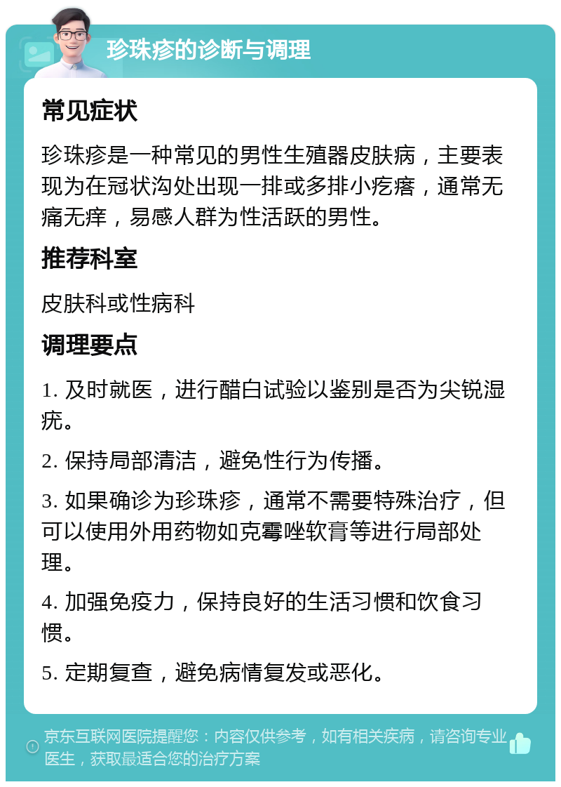 珍珠疹的诊断与调理 常见症状 珍珠疹是一种常见的男性生殖器皮肤病，主要表现为在冠状沟处出现一排或多排小疙瘩，通常无痛无痒，易感人群为性活跃的男性。 推荐科室 皮肤科或性病科 调理要点 1. 及时就医，进行醋白试验以鉴别是否为尖锐湿疣。 2. 保持局部清洁，避免性行为传播。 3. 如果确诊为珍珠疹，通常不需要特殊治疗，但可以使用外用药物如克霉唑软膏等进行局部处理。 4. 加强免疫力，保持良好的生活习惯和饮食习惯。 5. 定期复查，避免病情复发或恶化。