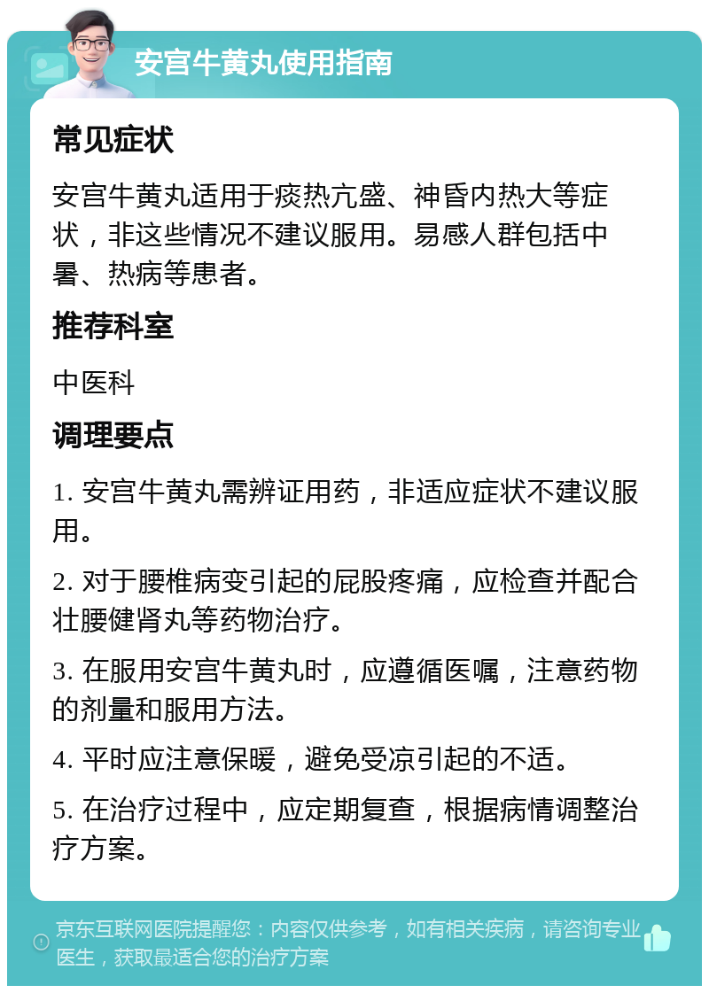 安宫牛黄丸使用指南 常见症状 安宫牛黄丸适用于痰热亢盛、神昏内热大等症状，非这些情况不建议服用。易感人群包括中暑、热病等患者。 推荐科室 中医科 调理要点 1. 安宫牛黄丸需辨证用药，非适应症状不建议服用。 2. 对于腰椎病变引起的屁股疼痛，应检查并配合壮腰健肾丸等药物治疗。 3. 在服用安宫牛黄丸时，应遵循医嘱，注意药物的剂量和服用方法。 4. 平时应注意保暖，避免受凉引起的不适。 5. 在治疗过程中，应定期复查，根据病情调整治疗方案。