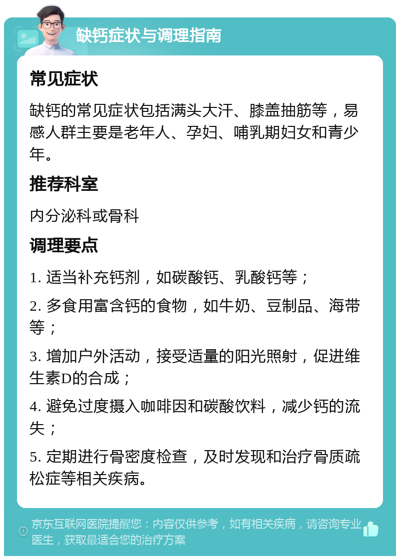 缺钙症状与调理指南 常见症状 缺钙的常见症状包括满头大汗、膝盖抽筋等，易感人群主要是老年人、孕妇、哺乳期妇女和青少年。 推荐科室 内分泌科或骨科 调理要点 1. 适当补充钙剂，如碳酸钙、乳酸钙等； 2. 多食用富含钙的食物，如牛奶、豆制品、海带等； 3. 增加户外活动，接受适量的阳光照射，促进维生素D的合成； 4. 避免过度摄入咖啡因和碳酸饮料，减少钙的流失； 5. 定期进行骨密度检查，及时发现和治疗骨质疏松症等相关疾病。