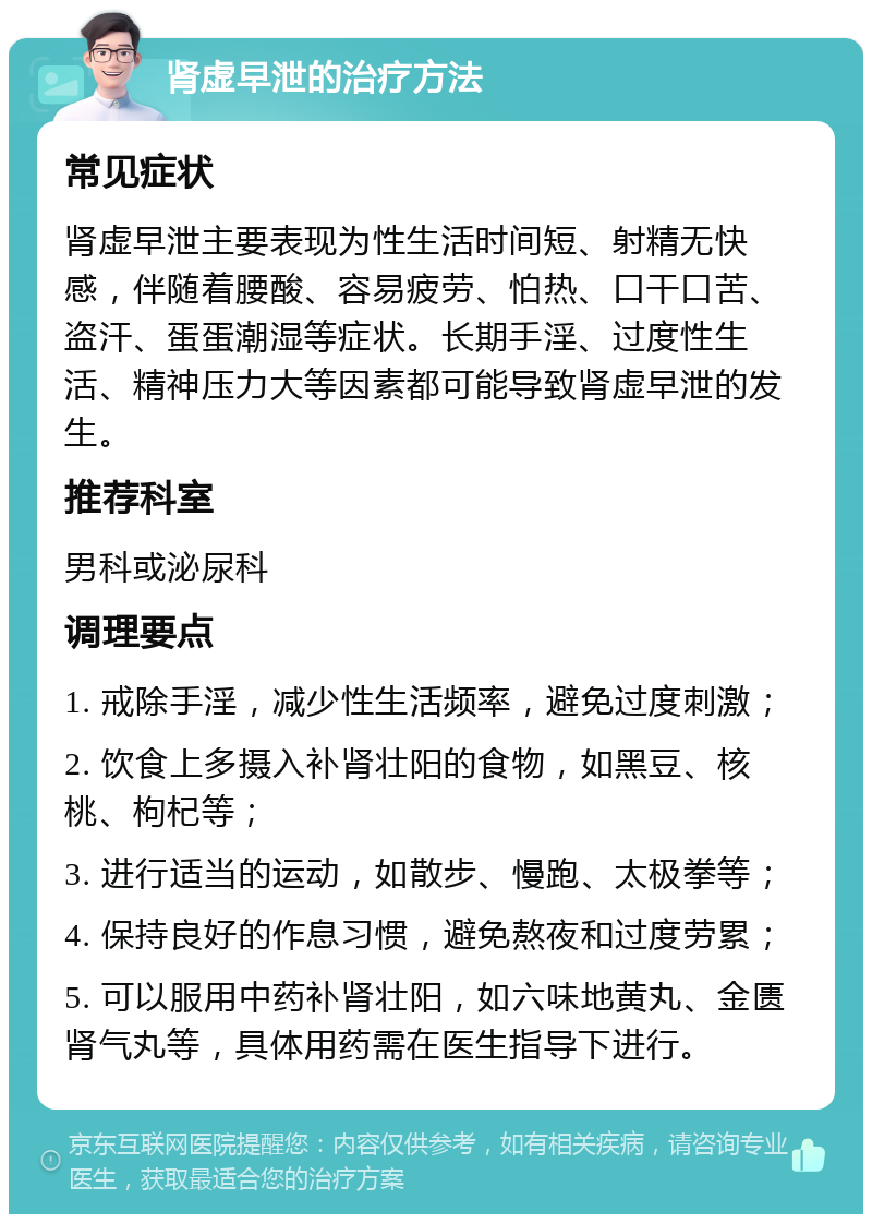 肾虚早泄的治疗方法 常见症状 肾虚早泄主要表现为性生活时间短、射精无快感，伴随着腰酸、容易疲劳、怕热、口干口苦、盗汗、蛋蛋潮湿等症状。长期手淫、过度性生活、精神压力大等因素都可能导致肾虚早泄的发生。 推荐科室 男科或泌尿科 调理要点 1. 戒除手淫，减少性生活频率，避免过度刺激； 2. 饮食上多摄入补肾壮阳的食物，如黑豆、核桃、枸杞等； 3. 进行适当的运动，如散步、慢跑、太极拳等； 4. 保持良好的作息习惯，避免熬夜和过度劳累； 5. 可以服用中药补肾壮阳，如六味地黄丸、金匮肾气丸等，具体用药需在医生指导下进行。