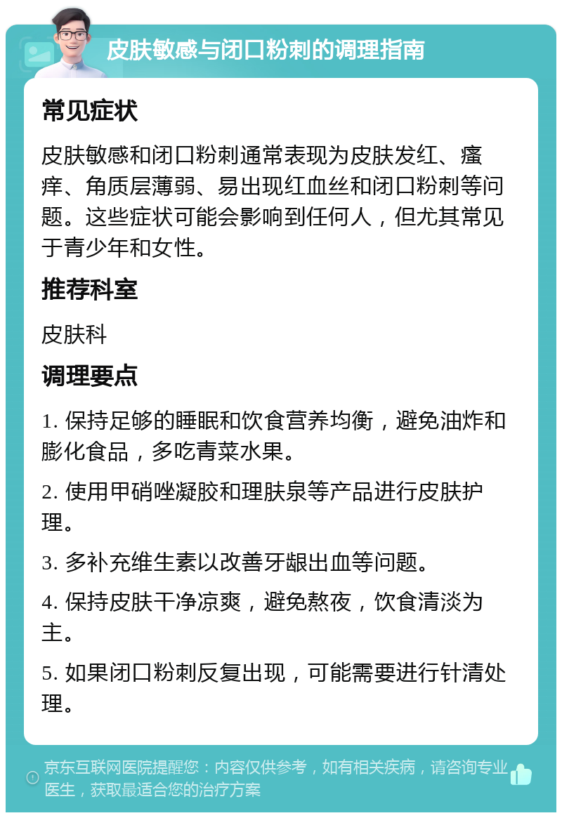 皮肤敏感与闭口粉刺的调理指南 常见症状 皮肤敏感和闭口粉刺通常表现为皮肤发红、瘙痒、角质层薄弱、易出现红血丝和闭口粉刺等问题。这些症状可能会影响到任何人，但尤其常见于青少年和女性。 推荐科室 皮肤科 调理要点 1. 保持足够的睡眠和饮食营养均衡，避免油炸和膨化食品，多吃青菜水果。 2. 使用甲硝唑凝胶和理肤泉等产品进行皮肤护理。 3. 多补充维生素以改善牙龈出血等问题。 4. 保持皮肤干净凉爽，避免熬夜，饮食清淡为主。 5. 如果闭口粉刺反复出现，可能需要进行针清处理。